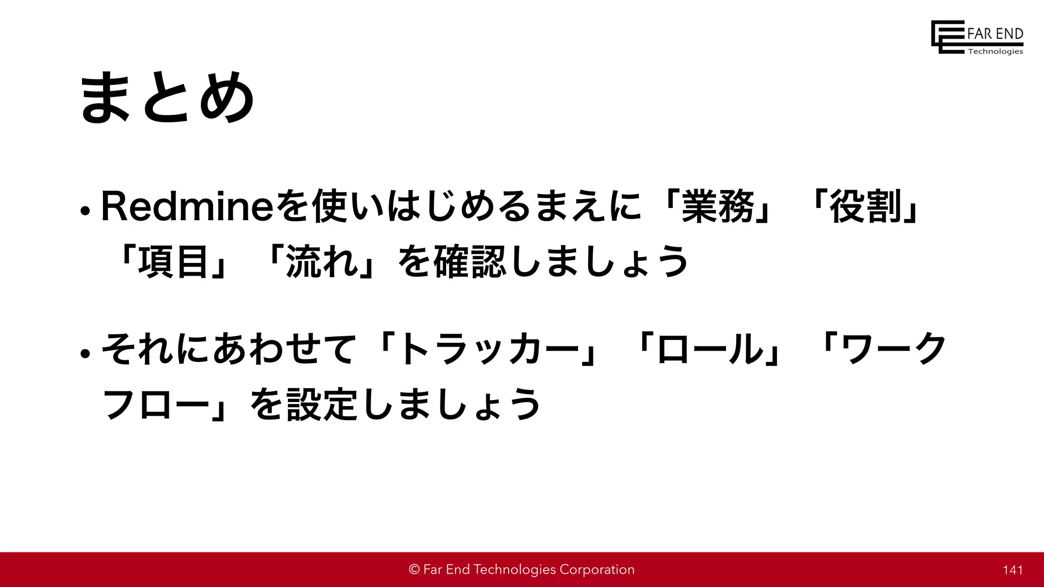 © Far End Technologies Corporation
まとめ
•Redmineを使いはじめるまえに「業務」「役割」
「項目」「流れ」を確認しましょう
•それにあわせて「トラッカー」「ロール」「ワーク
フロー」を設定しましょう
141
 