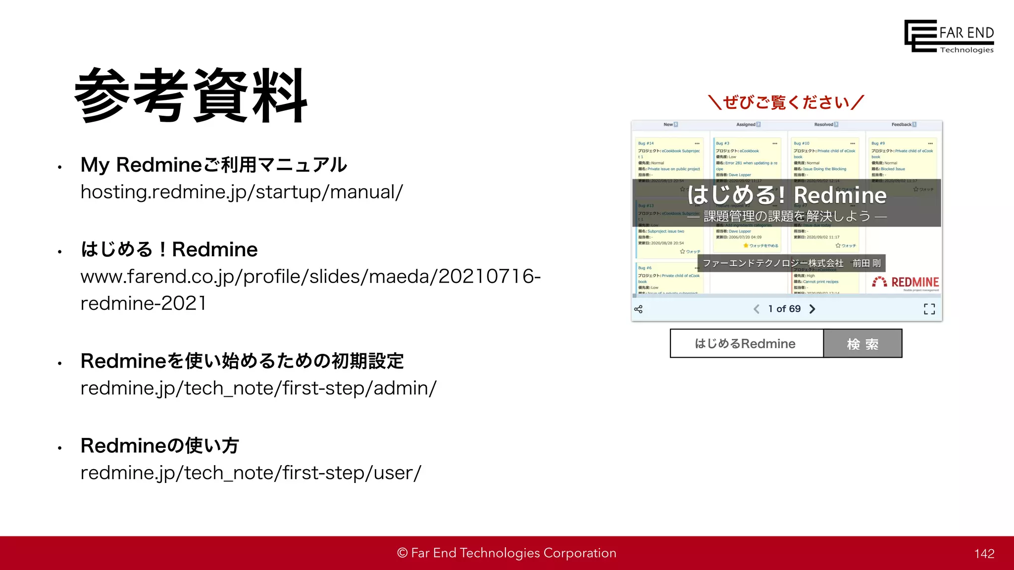 © Far End Technologies Corporation
参考資料
• My Redmineご利用マニュアル
hosting.redmine.jp/startup/manual/
• はじめる！Redmine
www.farend.co.jp/pro
fi
le/slides/maeda/20210716-
redmine-2021
• Redmineを使い始めるための初期設定
redmine.jp/tech̲note/
fi
rst-step/admin/
• Redmineの使い方
redmine.jp/tech̲note/
fi
rst-step/user/
＼ぜびご覧ください／
検 索
はじめるRedmine
142
 