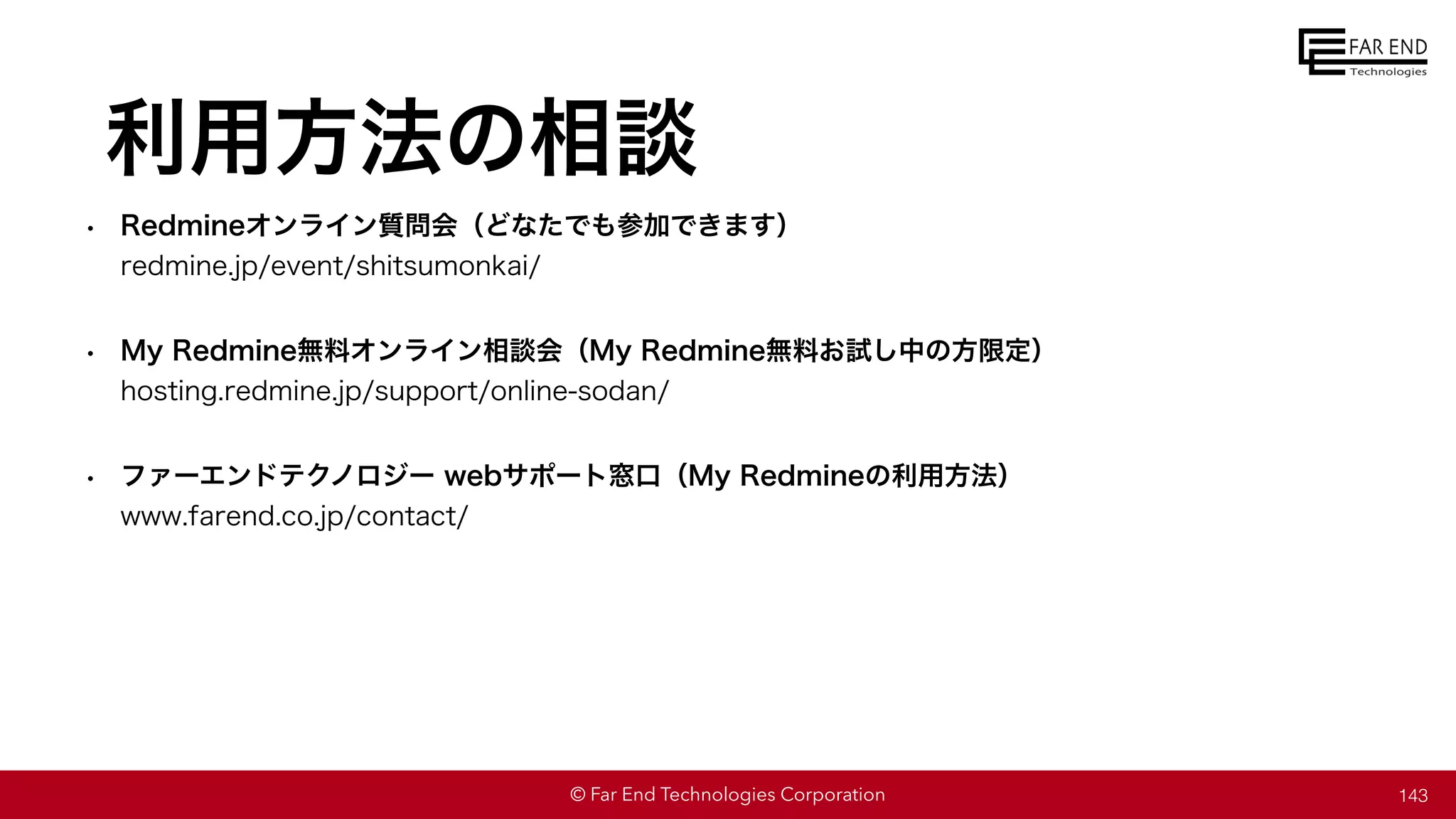 © Far End Technologies Corporation
利用方法の相談
• Redmineオンライン質問会（どなたでも参加できます）
redmine.jp/event/shitsumonkai/
• My Redmine無料オンライン相談会（My Redmine無料お試し中の方限定）
hosting.redmine.jp/support/online-sodan/
• ファーエンドテクノロジー webサポート窓口（My Redmineの利用方法）
www.farend.co.jp/contact/
143
 