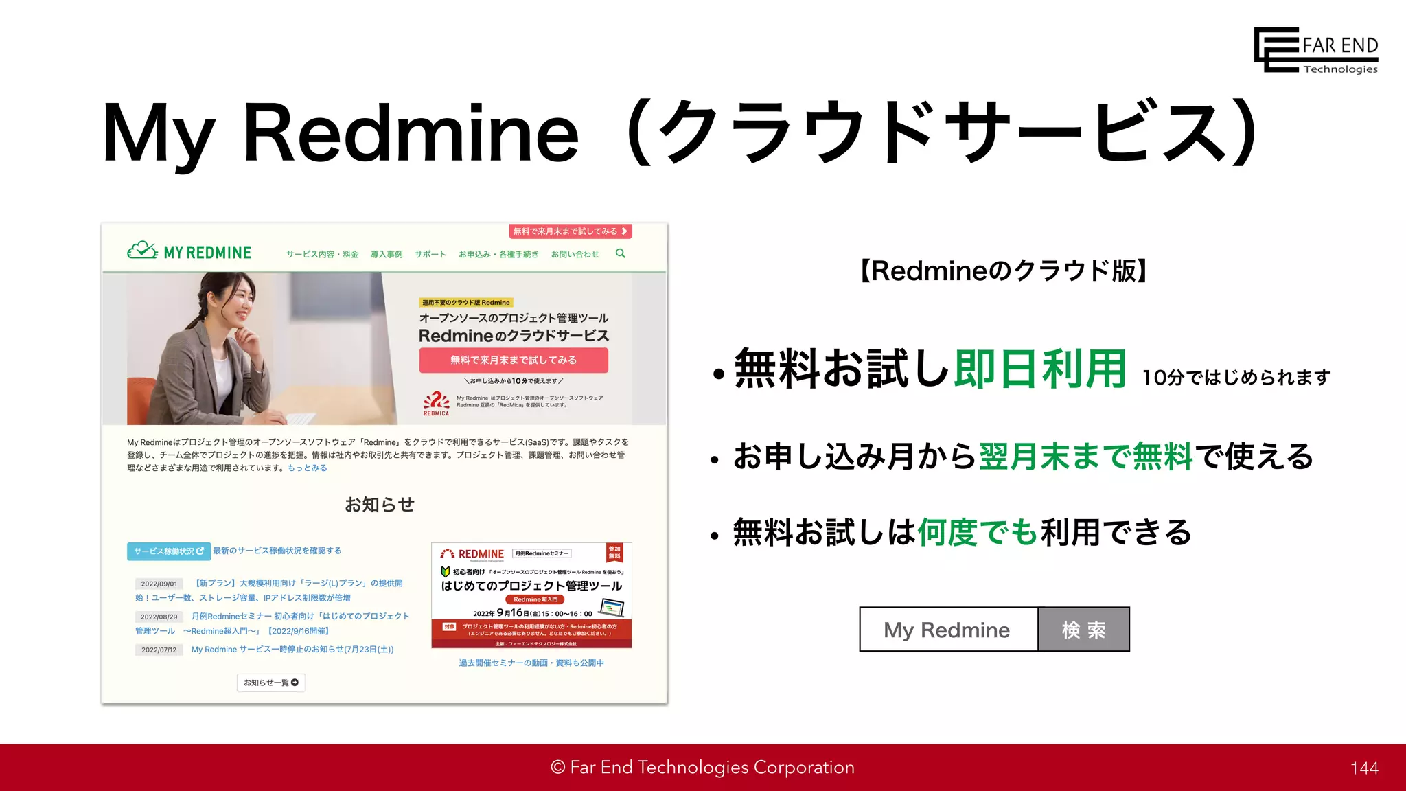 © Far End Technologies Corporation
My Redmine（クラウドサービス）
144
【Redmineのクラウド版】
•無料お試し即日利用
• お申し込み月から翌月末まで無料で使える
• 無料お試しは何度でも利用できる
検 索
My Redmine
10分ではじめられます
 