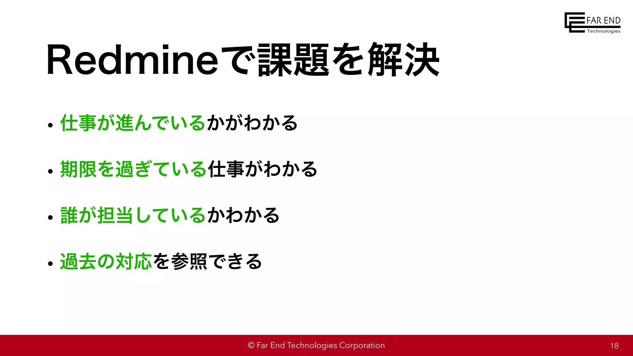 © Far End Technologies Corporation
Redmineで課題を解決
•仕事が進んでいるかがわかる
•期限を過ぎている仕事がわかる
•誰が担当しているかわかる
•過去の対応を参照できる
18
 