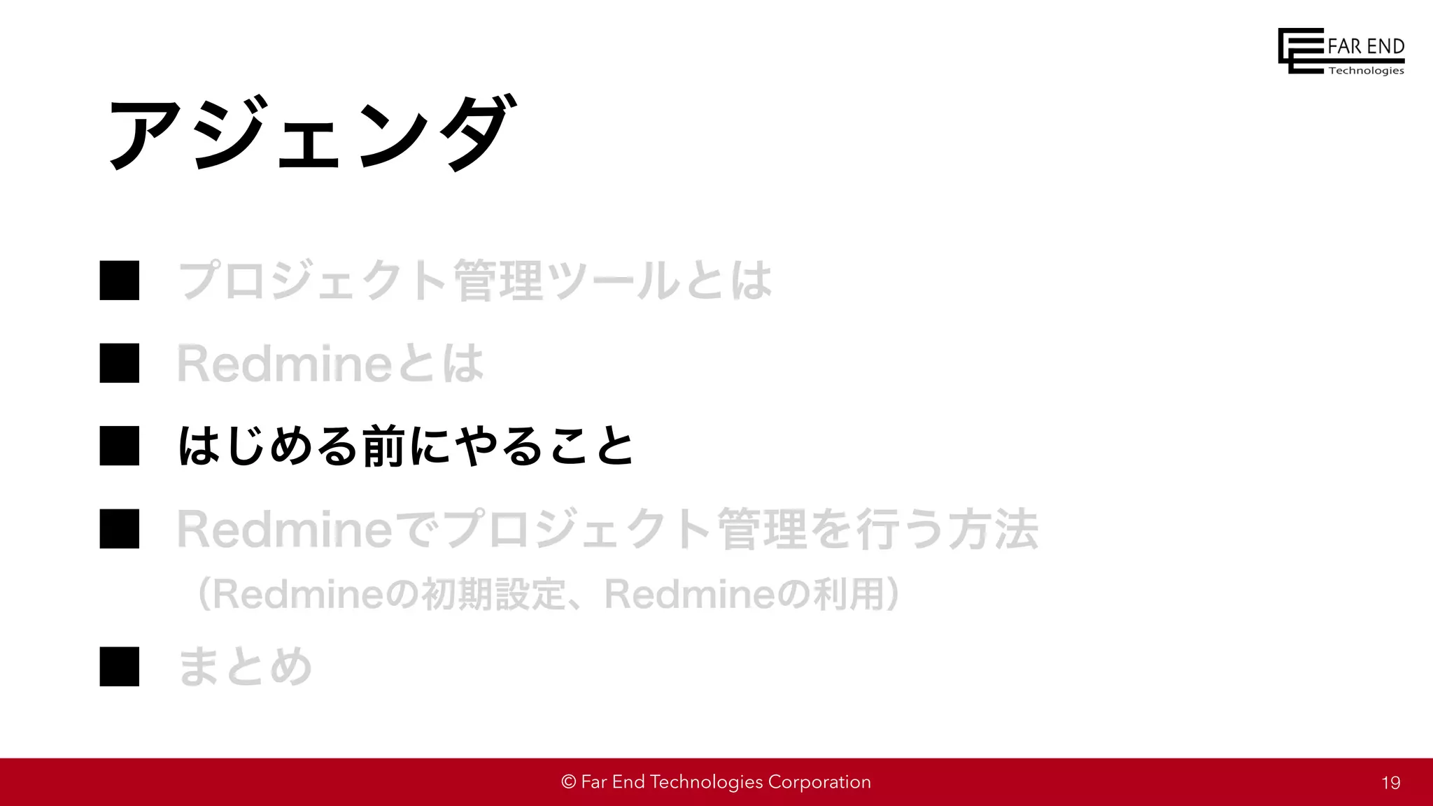 © Far End Technologies Corporation
アジェンダ
プロジェクト管理ツールとは
Redmineとは
はじめる前にやること
Redmineでプロジェクト管理を行う方法
（Redmineの初期設定、Redmineの利用）
まとめ
19
 
