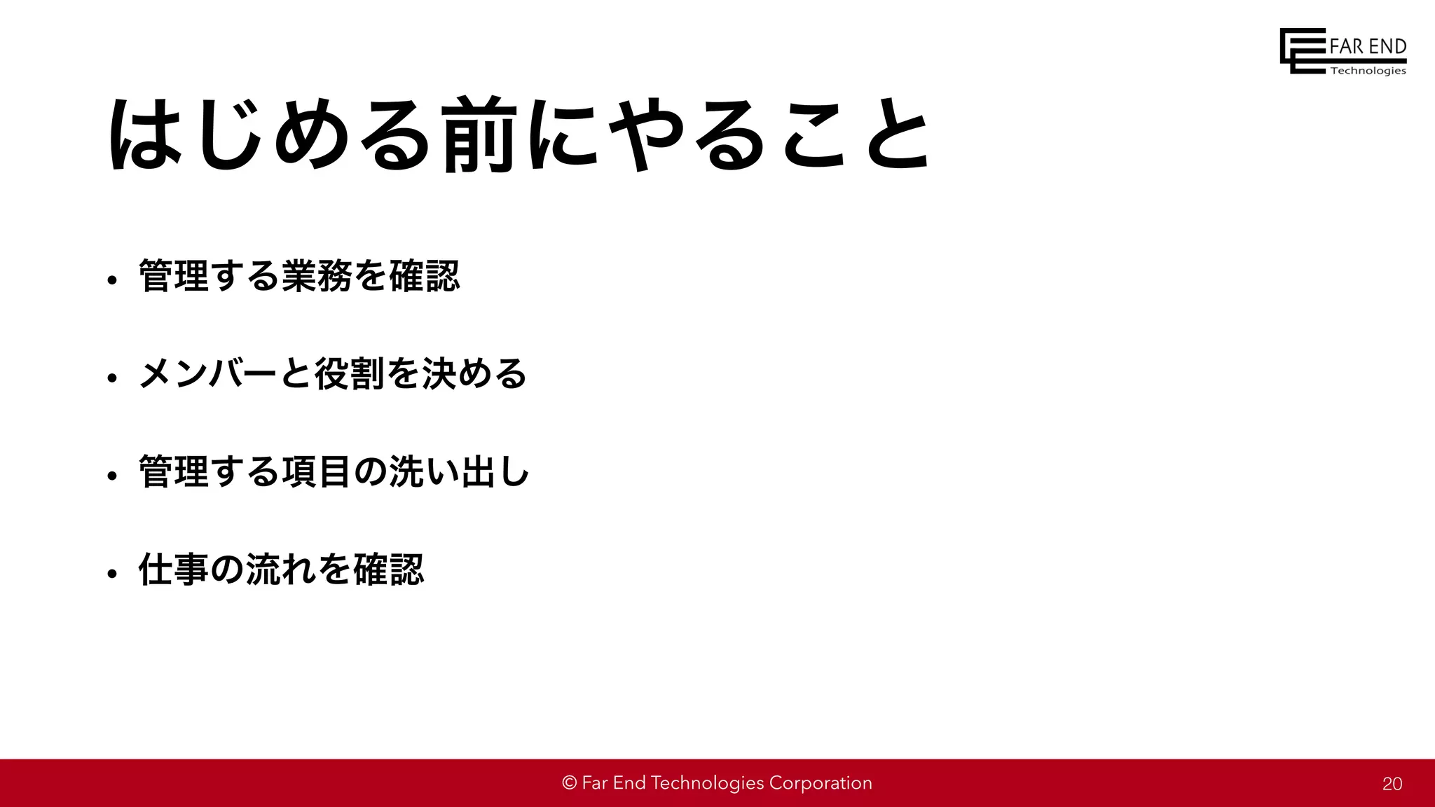 © Far End Technologies Corporation
はじめる前にやること
• 管理する業務を確認
• メンバーと役割を決める
• 管理する項目の洗い出し
• 仕事の流れを確認
20
 