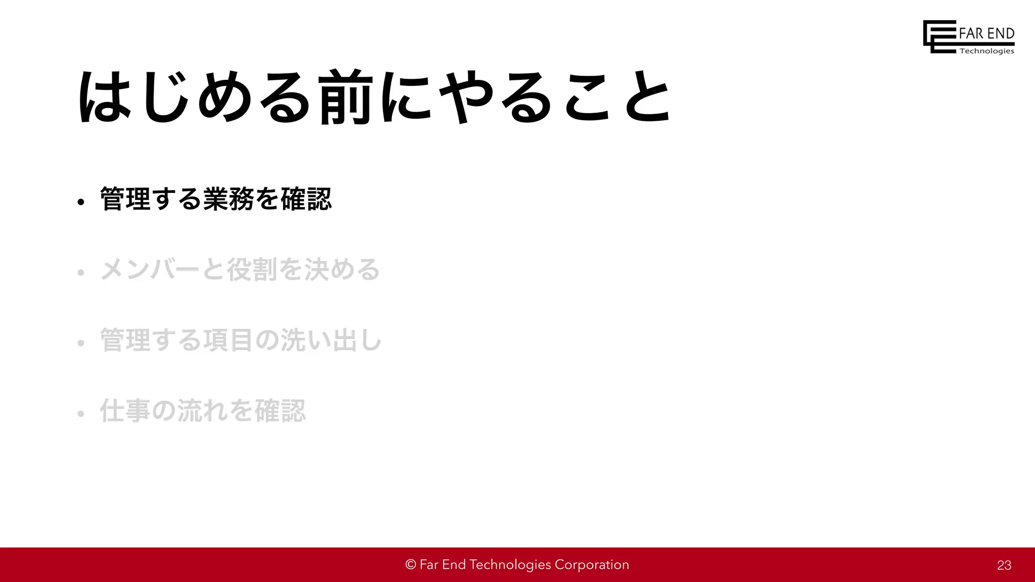 © Far End Technologies Corporation
はじめる前にやること
• 管理する業務を確認
• メンバーと役割を決める
• 管理する項目の洗い出し
• 仕事の流れを確認
23
 