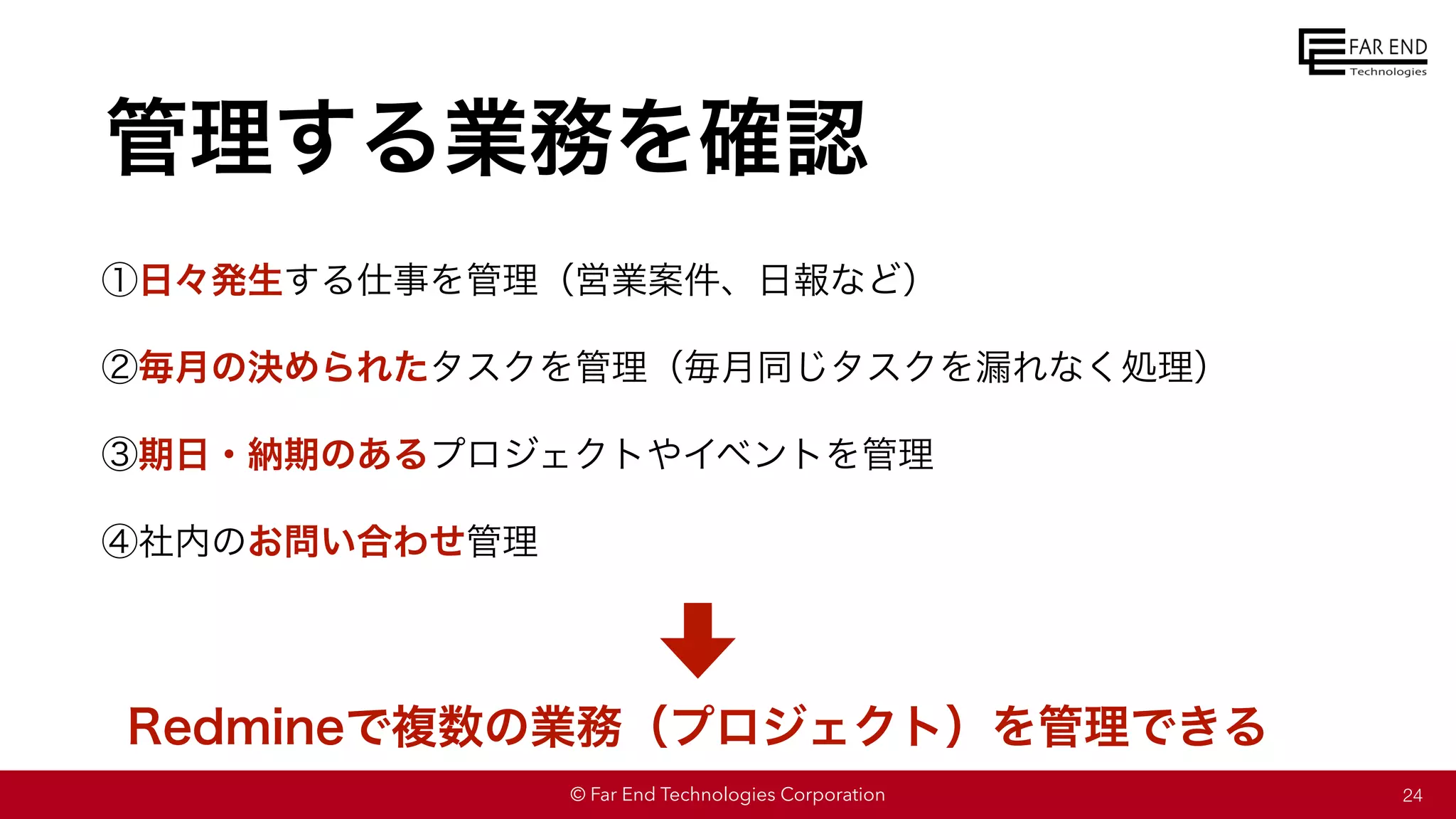 © Far End Technologies Corporation
管理する業務を確認
①日々発生する仕事を管理（営業案件、日報など）
②毎月の決められたタスクを管理（毎月同じタスクを漏れなく処理）
③期日・納期のあるプロジェクトやイベントを管理
④社内のお問い合わせ管理
24
Redmineで複数の業務（プロジェクト）を管理できる
 