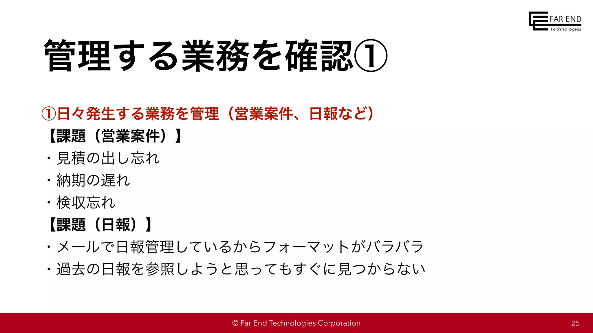 © Far End Technologies Corporation
管理する業務を確認①
①日々発生する業務を管理（営業案件、日報など）
【課題（営業案件）】
・見積の出し忘れ
・納期の遅れ
・検収忘れ
【課題（日報）】
・メールで日報管理しているからフォーマットがバラバラ
・過去の日報を参照しようと思ってもすぐに見つからない
25
 