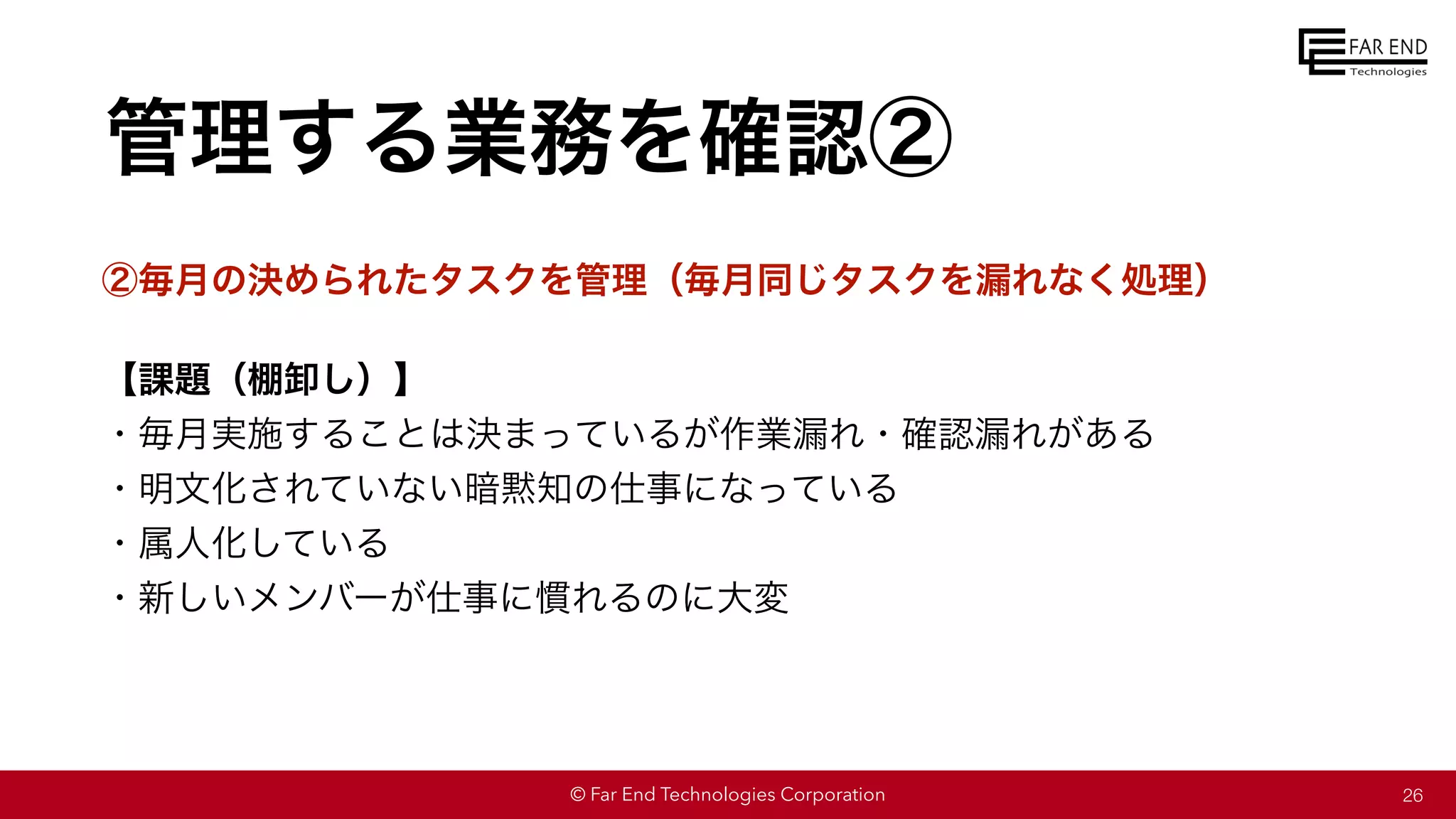 © Far End Technologies Corporation
管理する業務を確認②
②毎月の決められたタスクを管理（毎月同じタスクを漏れなく処理）
【課題（棚卸し）】
・毎月実施することは決まっているが作業漏れ・確認漏れがある
・明文化されていない暗黙知の仕事になっている
・属人化している
・新しいメンバーが仕事に慣れるのに大変
26
 