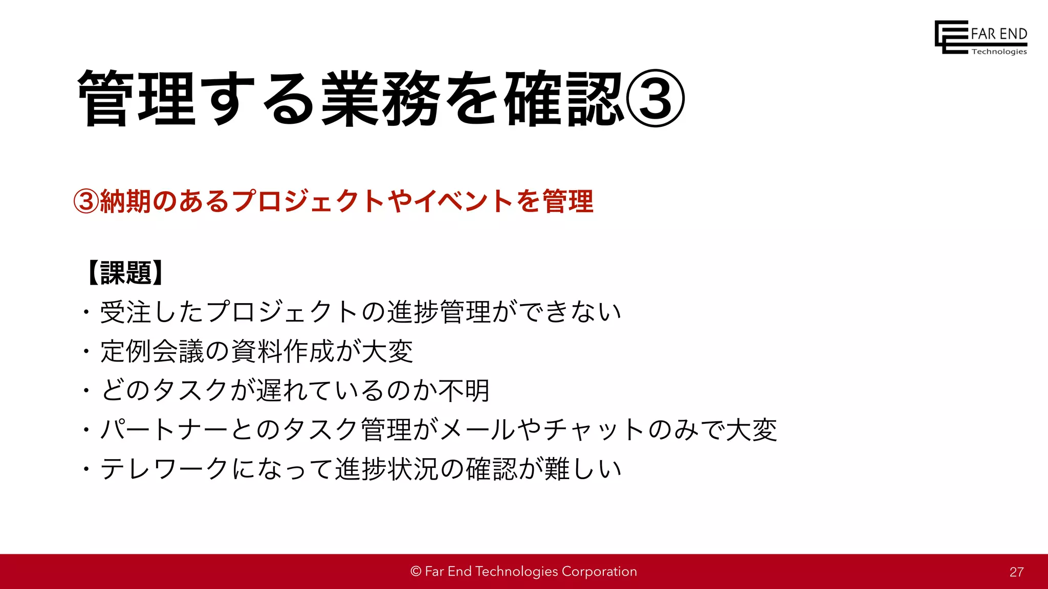 © Far End Technologies Corporation
管理する業務を確認③
③納期のあるプロジェクトやイベントを管理
【課題】
・受注したプロジェクトの進捗管理ができない
・定例会議の資料作成が大変
・どのタスクが遅れているのか不明
・パートナーとのタスク管理がメールやチャットのみで大変
・テレワークになって進捗状況の確認が難しい
27
 
