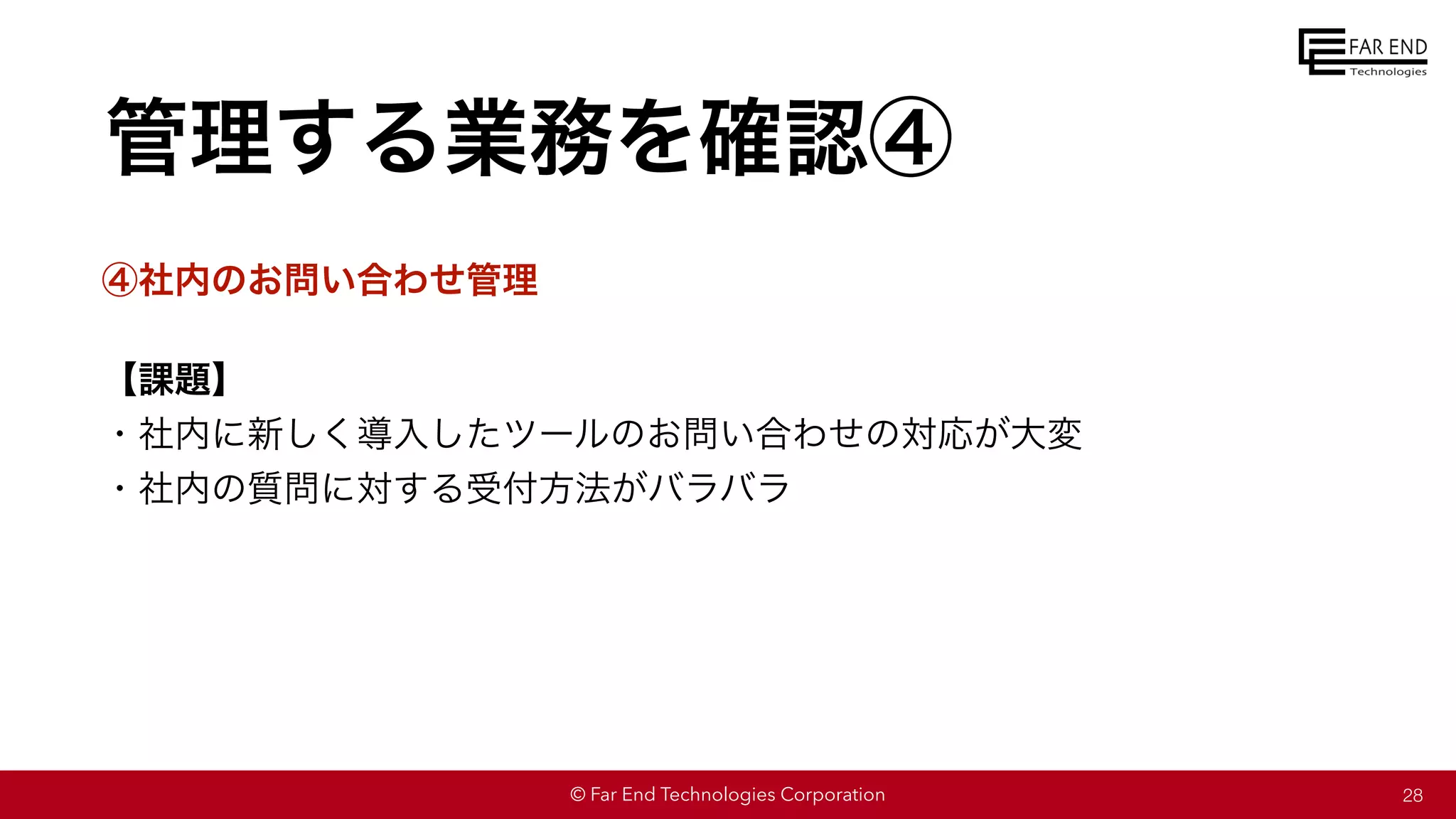 © Far End Technologies Corporation
管理する業務を確認④
④社内のお問い合わせ管理
【課題】
・社内に新しく導入したツールのお問い合わせの対応が大変
・社内の質問に対する受付方法がバラバラ
28
 