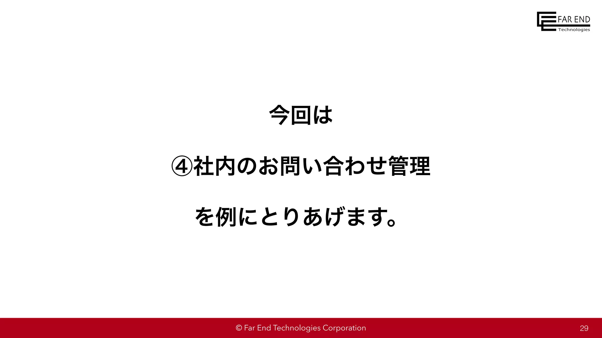 © Far End Technologies Corporation
今回は
④社内のお問い合わせ管理
を例にとりあげます。
29
 