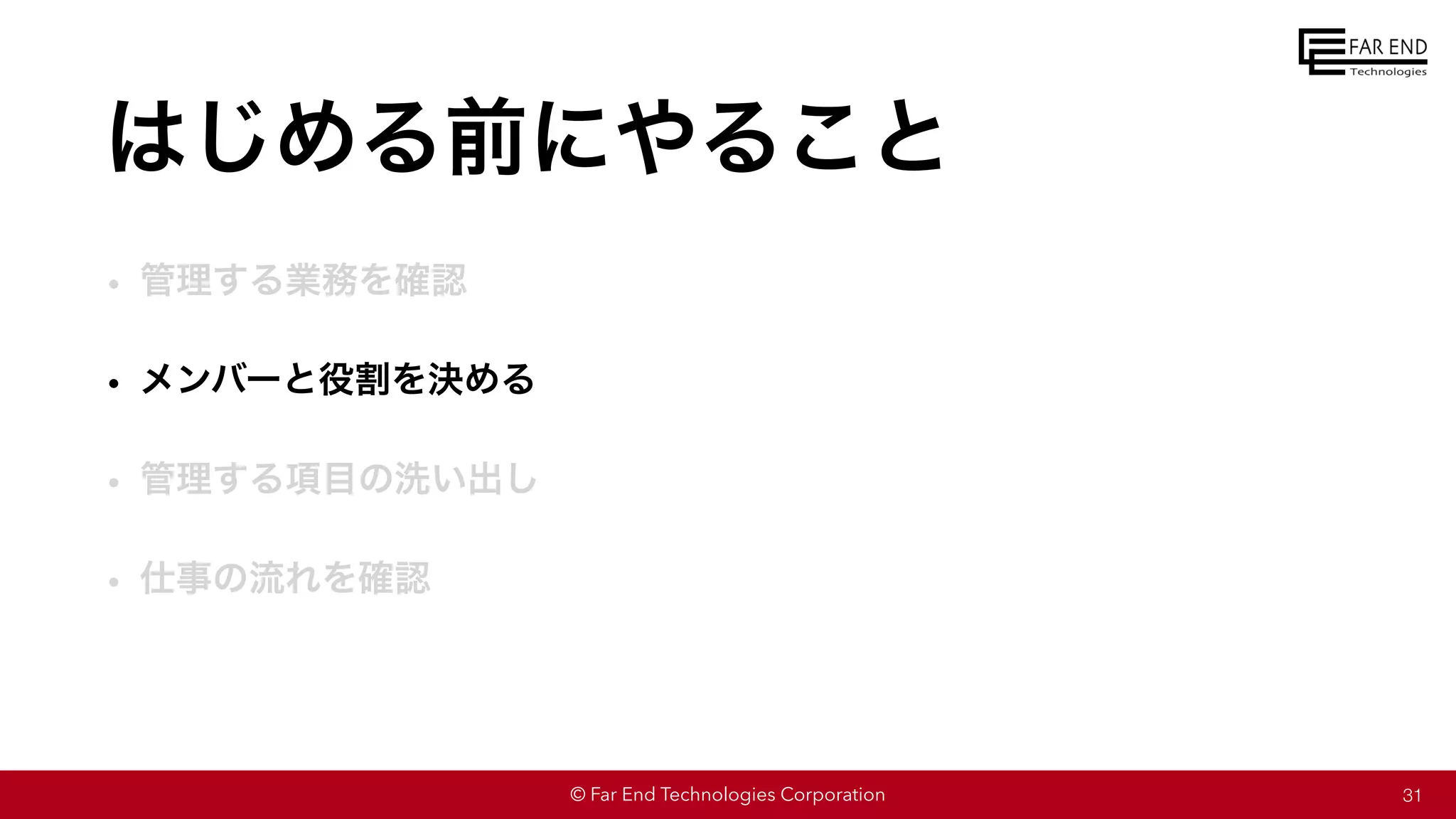 © Far End Technologies Corporation
はじめる前にやること
• 管理する業務を確認
• メンバーと役割を決める
• 管理する項目の洗い出し
• 仕事の流れを確認
31
 