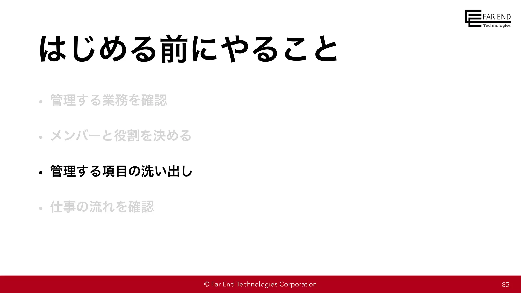 © Far End Technologies Corporation
はじめる前にやること
• 管理する業務を確認
• メンバーと役割を決める
• 管理する項目の洗い出し
• 仕事の流れを確認
35
 