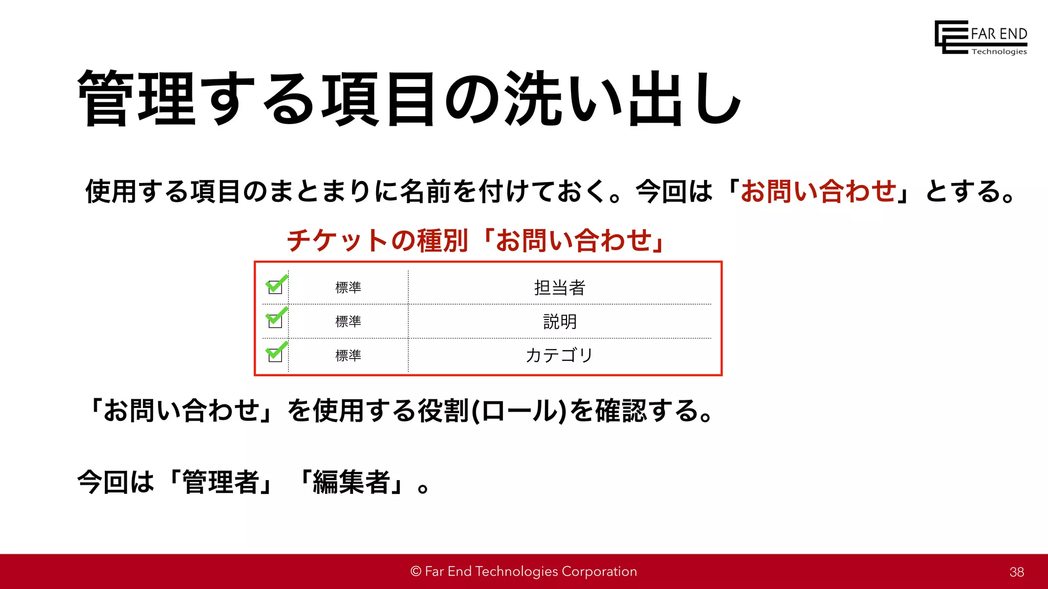 © Far End Technologies Corporation
管理する項目の洗い出し
38
□ 標準 担当者
□ 標準 説明
□ 標準 カテゴリ
使用する項目のまとまりに名前を付けておく。今回は「お問い合わせ」とする。
チケットの種別「お問い合わせ」
「お問い合わせ」を使用する役割(ロール)を確認する。
今回は「管理者」「編集者」。
 