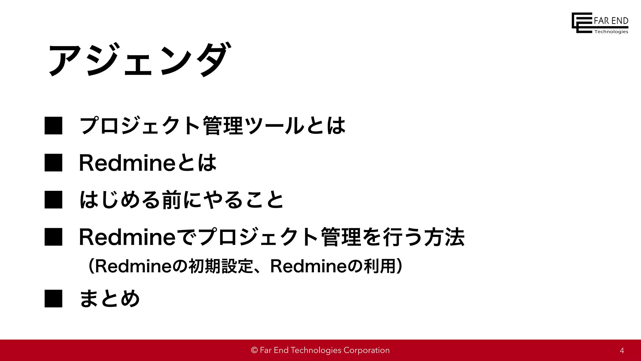 © Far End Technologies Corporation
アジェンダ
プロジェクト管理ツールとは
Redmineとは
はじめる前にやること
Redmineでプロジェクト管理を行う方法
（Redmineの初期設定、Redmineの利用）
まとめ
4
 