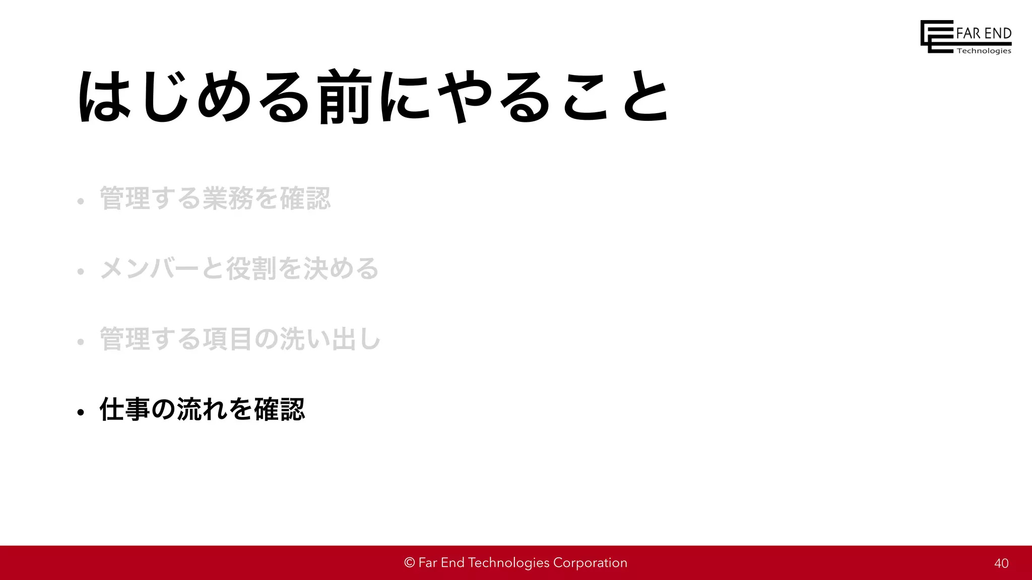 © Far End Technologies Corporation
はじめる前にやること
• 管理する業務を確認
• メンバーと役割を決める
• 管理する項目の洗い出し
• 仕事の流れを確認
40
 