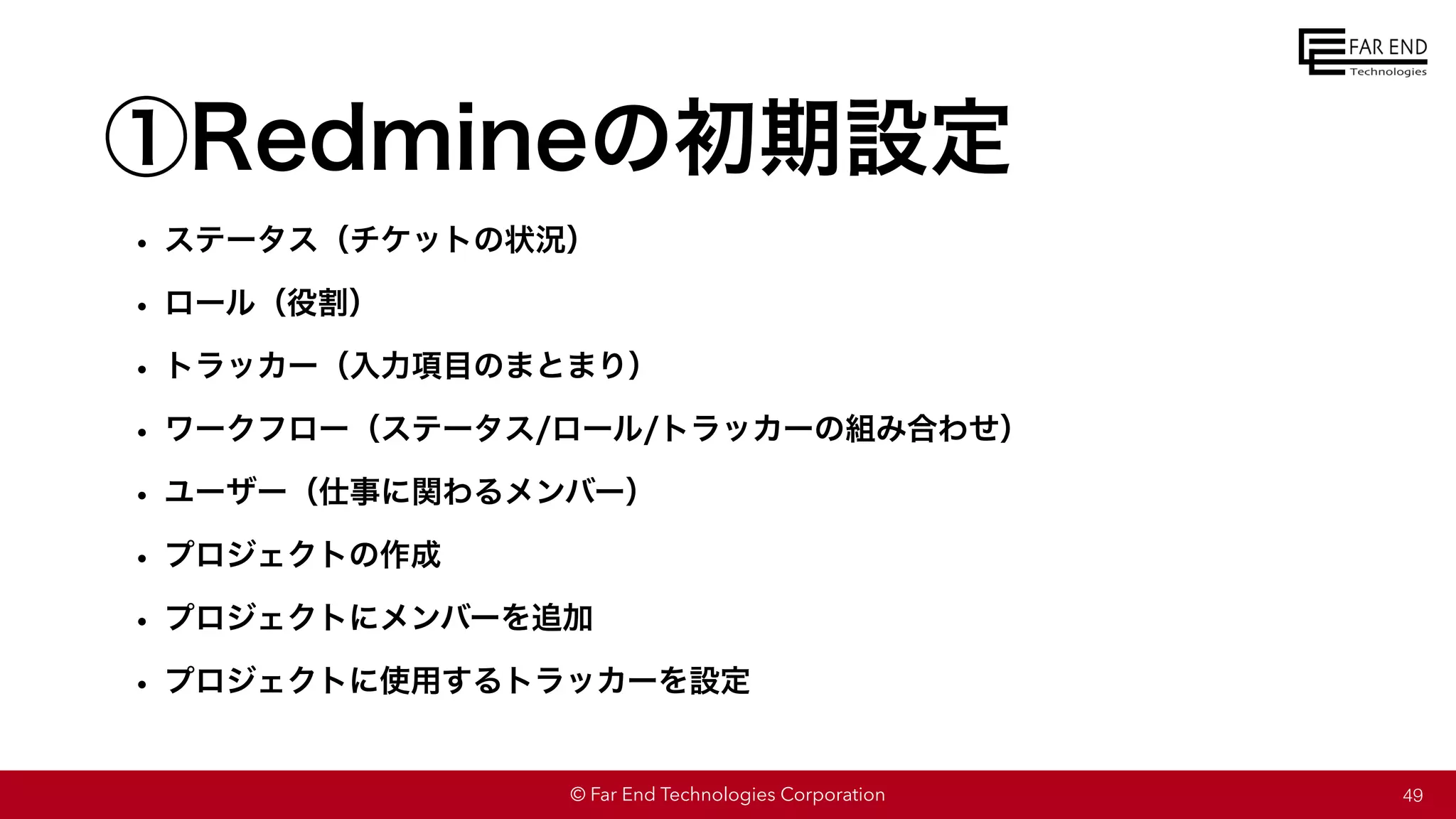 © Far End Technologies Corporation
①Redmineの初期設定
• ステータス（チケットの状況）
• ロール（役割）
• トラッカー（入力項目のまとまり）
• ワークフロー（ステータス/ロール/トラッカーの組み合わせ）
• ユーザー（仕事に関わるメンバー）
• プロジェクトの作成
• プロジェクトにメンバーを追加
• プロジェクトに使用するトラッカーを設定
49
 