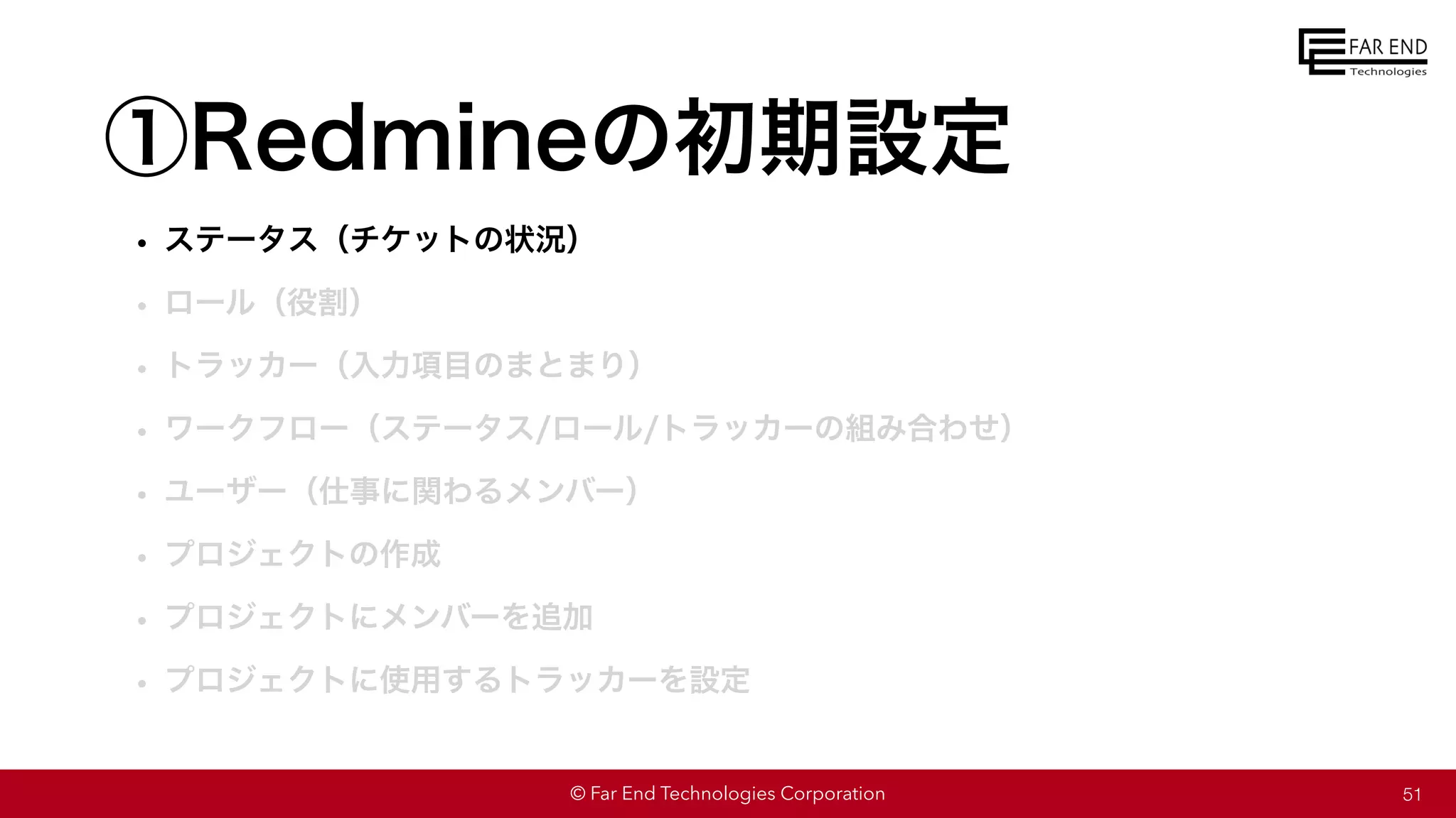 © Far End Technologies Corporation
①Redmineの初期設定
• ステータス（チケットの状況）
• ロール（役割）
• トラッカー（入力項目のまとまり）
• ワークフロー（ステータス/ロール/トラッカーの組み合わせ）
• ユーザー（仕事に関わるメンバー）
• プロジェクトの作成
• プロジェクトにメンバーを追加
• プロジェクトに使用するトラッカーを設定
51
 