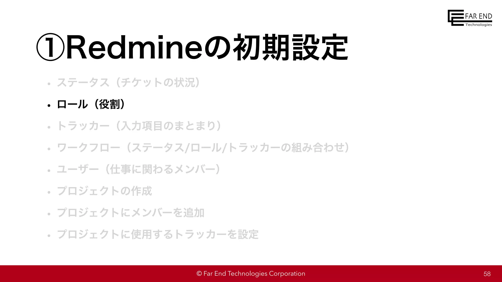 © Far End Technologies Corporation
①Redmineの初期設定
• ステータス（チケットの状況）
• ロール（役割）
• トラッカー（入力項目のまとまり）
• ワークフロー（ステータス/ロール/トラッカーの組み合わせ）
• ユーザー（仕事に関わるメンバー）
• プロジェクトの作成
• プロジェクトにメンバーを追加
• プロジェクトに使用するトラッカーを設定
58
 