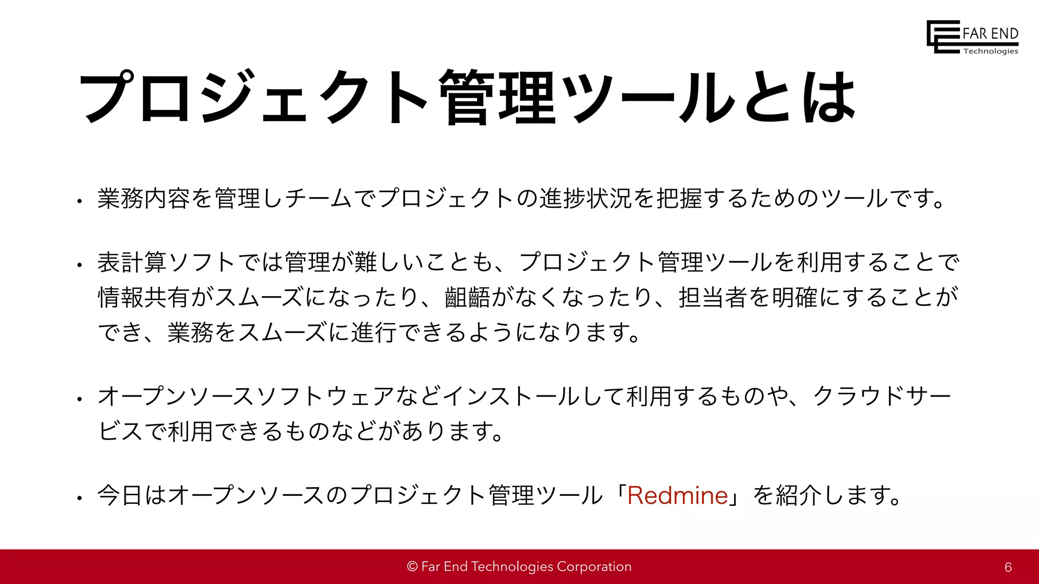 © Far End Technologies Corporation
プロジェクト管理ツールとは
• 業務内容を管理しチームでプロジェクトの進捗状況を把握するためのツールです。
• 表計算ソフトでは管理が難しいことも、プロジェクト管理ツールを利用することで
情報共有がスムーズになったり、齟齬がなくなったり、担当者を明確にすることが
でき、業務をスムーズに進行できるようになります。
• オープンソースソフトウェアなどインストールして利用するものや、クラウドサー
ビスで利用できるものなどがあります。
• 今日はオープンソースのプロジェクト管理ツール「Redmine」を紹介します。
6
 