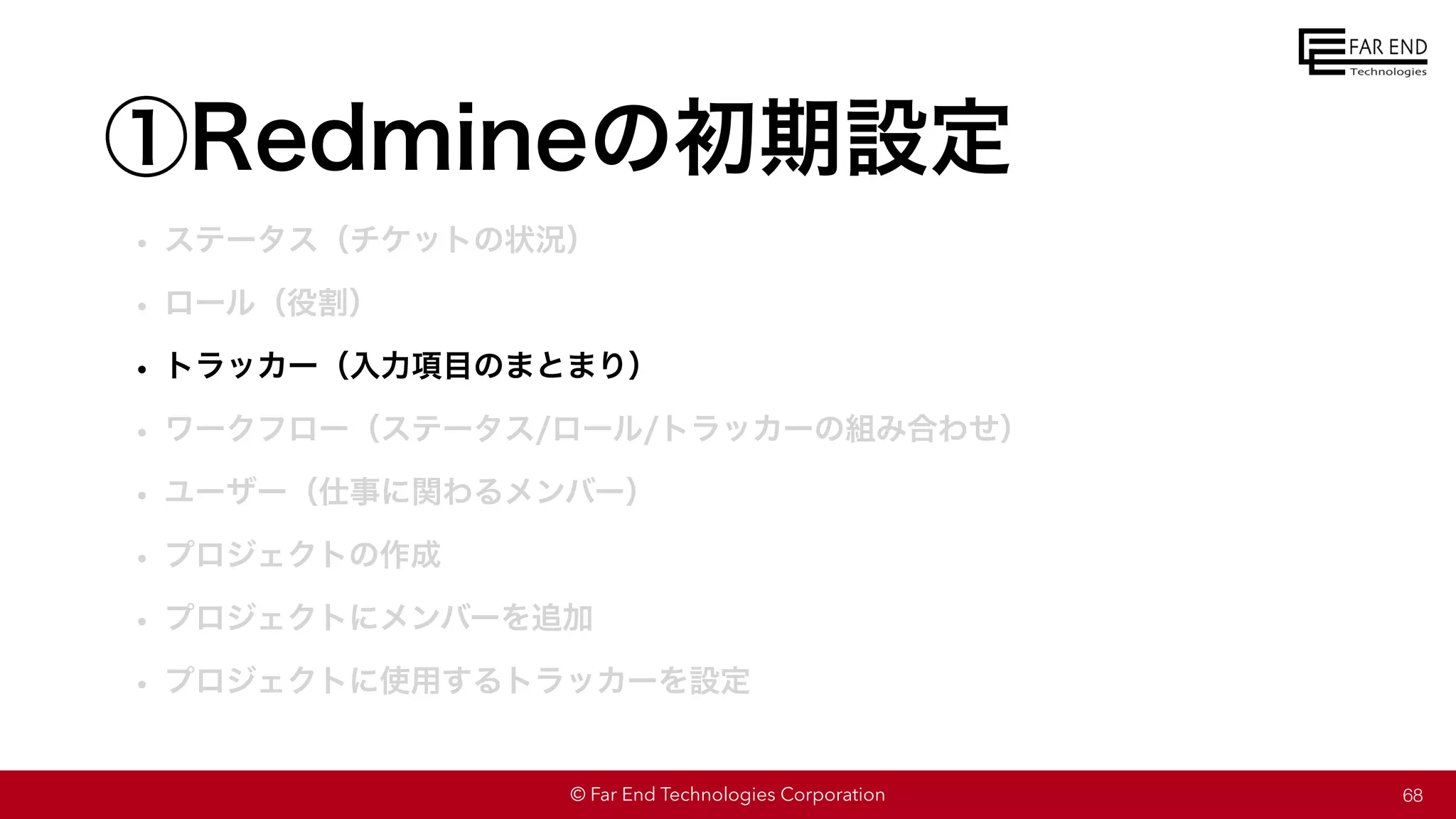© Far End Technologies Corporation
①Redmineの初期設定
• ステータス（チケットの状況）
• ロール（役割）
• トラッカー（入力項目のまとまり）
• ワークフロー（ステータス/ロール/トラッカーの組み合わせ）
• ユーザー（仕事に関わるメンバー）
• プロジェクトの作成
• プロジェクトにメンバーを追加
• プロジェクトに使用するトラッカーを設定
68
 