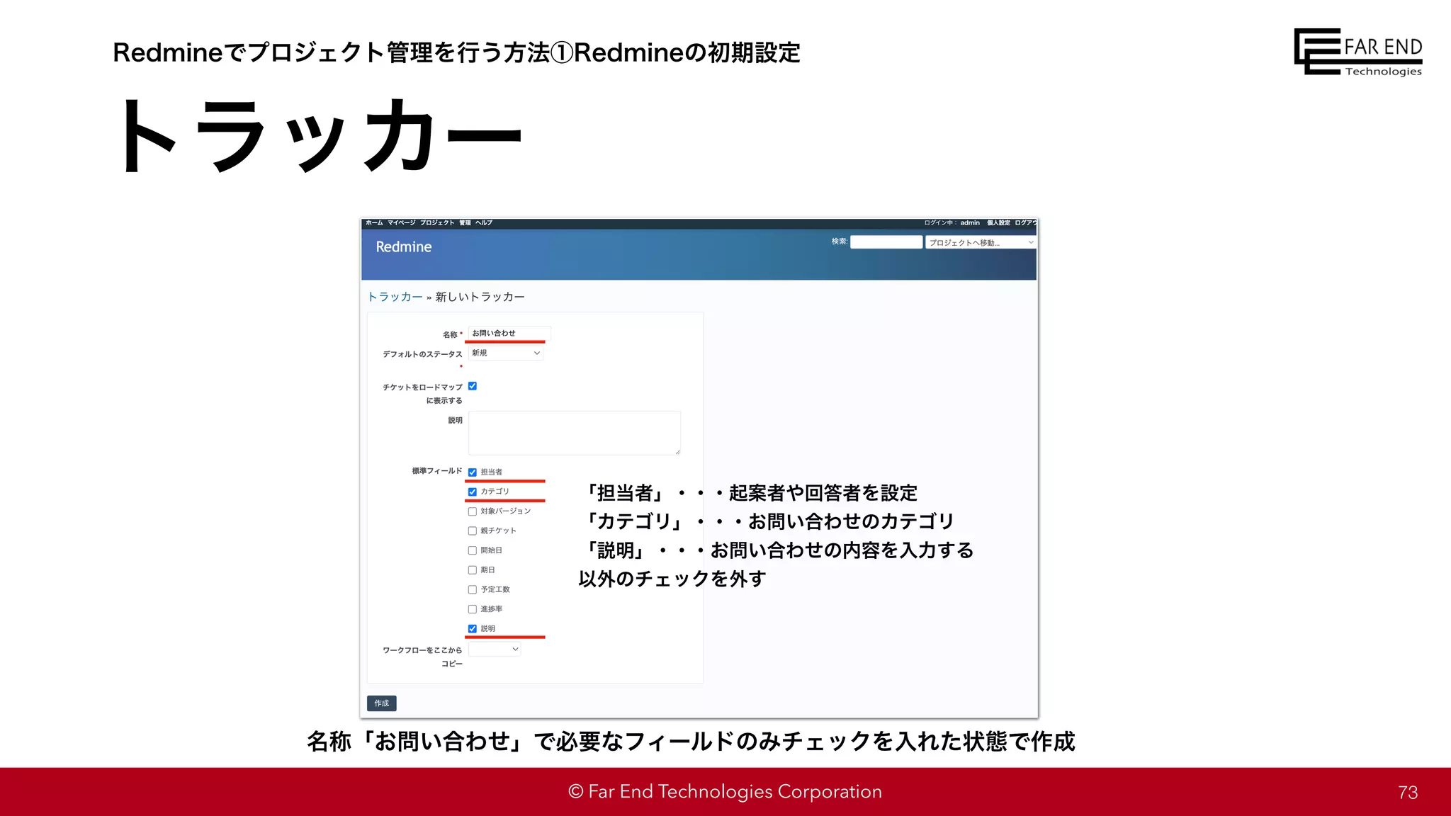 © Far End Technologies Corporation
トラッカー
73
Redmineでプロジェクト管理を行う方法①Redmineの初期設定
名称「お問い合わせ」で必要なフィールドのみチェックを入れた状態で作成
「担当者」・・・起案者や回答者を設定
「カテゴリ」・・・お問い合わせのカテゴリ
「説明」・・・お問い合わせの内容を入力する
以外のチェックを外す
 