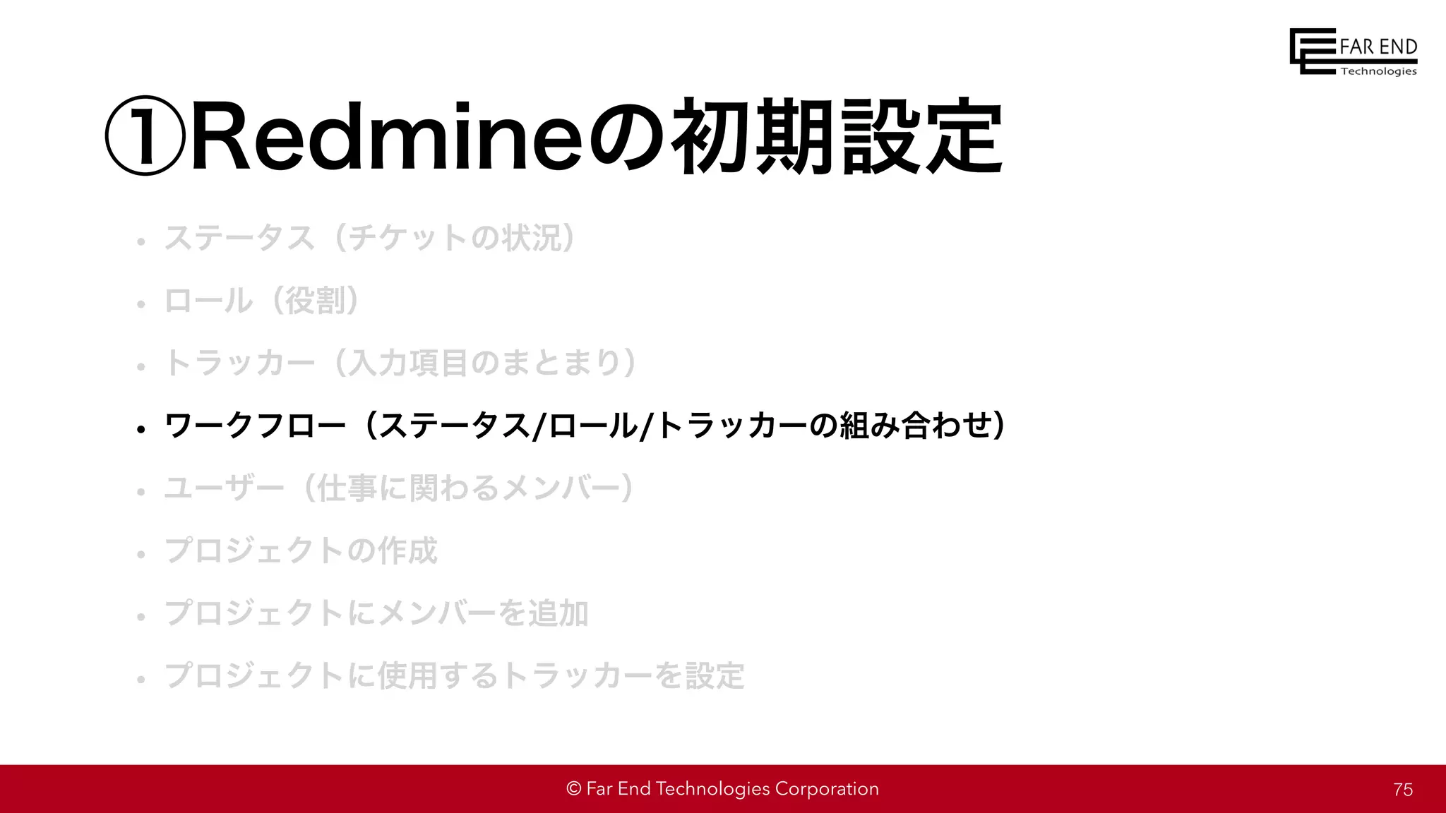 © Far End Technologies Corporation
①Redmineの初期設定
• ステータス（チケットの状況）
• ロール（役割）
• トラッカー（入力項目のまとまり）
• ワークフロー（ステータス/ロール/トラッカーの組み合わせ）
• ユーザー（仕事に関わるメンバー）
• プロジェクトの作成
• プロジェクトにメンバーを追加
• プロジェクトに使用するトラッカーを設定
75
 