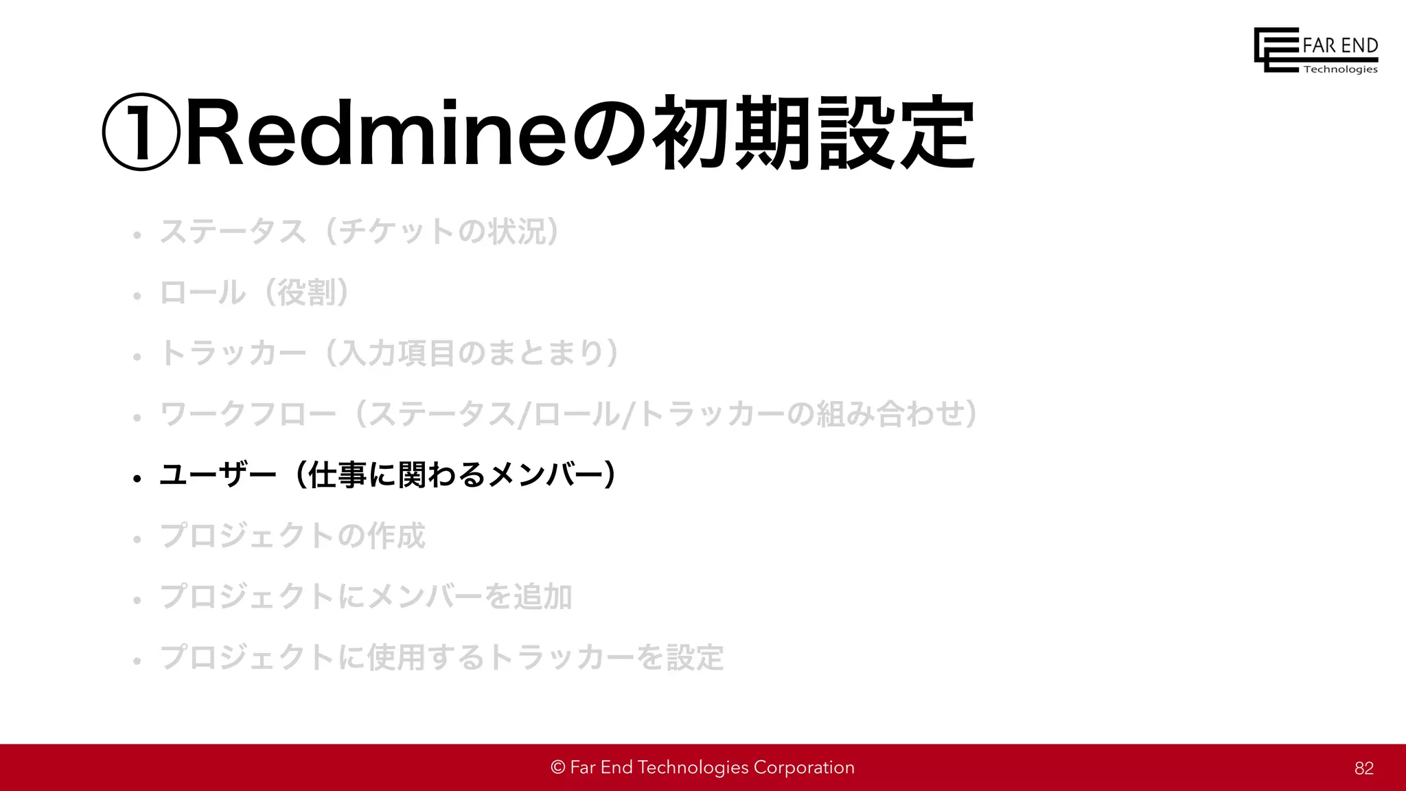 © Far End Technologies Corporation
①Redmineの初期設定
• ステータス（チケットの状況）
• ロール（役割）
• トラッカー（入力項目のまとまり）
• ワークフロー（ステータス/ロール/トラッカーの組み合わせ）
• ユーザー（仕事に関わるメンバー）
• プロジェクトの作成
• プロジェクトにメンバーを追加
• プロジェクトに使用するトラッカーを設定
82
 