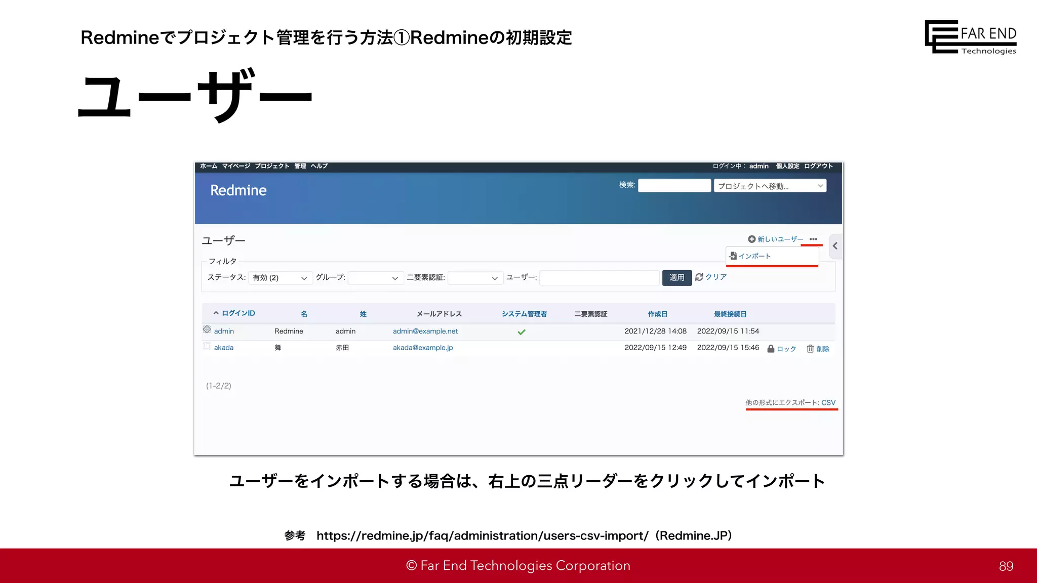 © Far End Technologies Corporation
ユーザー
89
Redmineでプロジェクト管理を行う方法①Redmineの初期設定
ユーザーをインポートする場合は、右上の三点リーダーをクリックしてインポート
参考 https://redmine.jp/faq/administration/users-csv-import/（Redmine.JP）
 