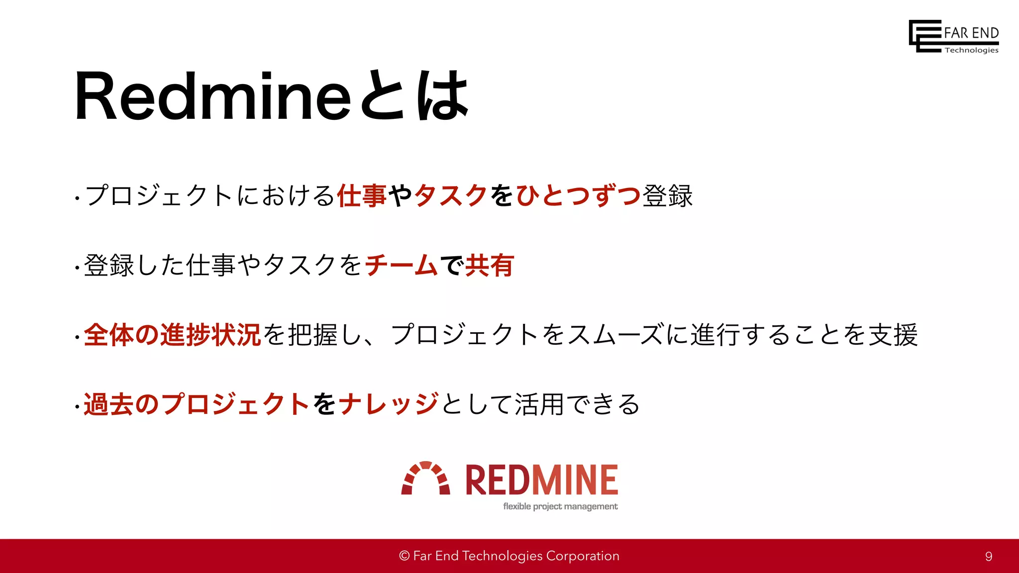 © Far End Technologies Corporation
Redmineとは
•プロジェクトにおける仕事やタスクをひとつずつ登録
•登録した仕事やタスクをチームで共有
•全体の進捗状況を把握し、プロジェクトをスムーズに進行することを支援
•過去のプロジェクトをナレッジとして活用できる
9
 
