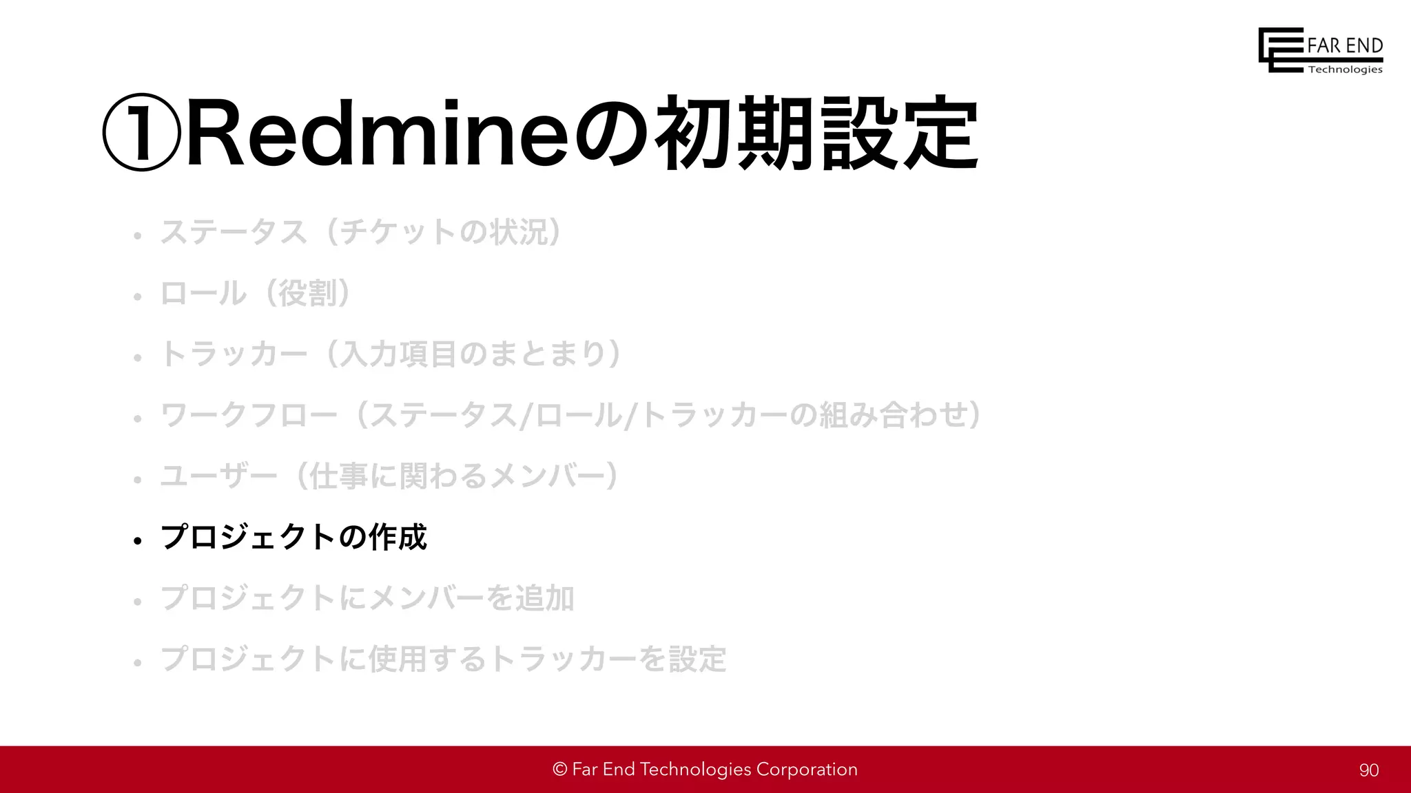 © Far End Technologies Corporation
①Redmineの初期設定
• ステータス（チケットの状況）
• ロール（役割）
• トラッカー（入力項目のまとまり）
• ワークフロー（ステータス/ロール/トラッカーの組み合わせ）
• ユーザー（仕事に関わるメンバー）
• プロジェクトの作成
• プロジェクトにメンバーを追加
• プロジェクトに使用するトラッカーを設定
90
 