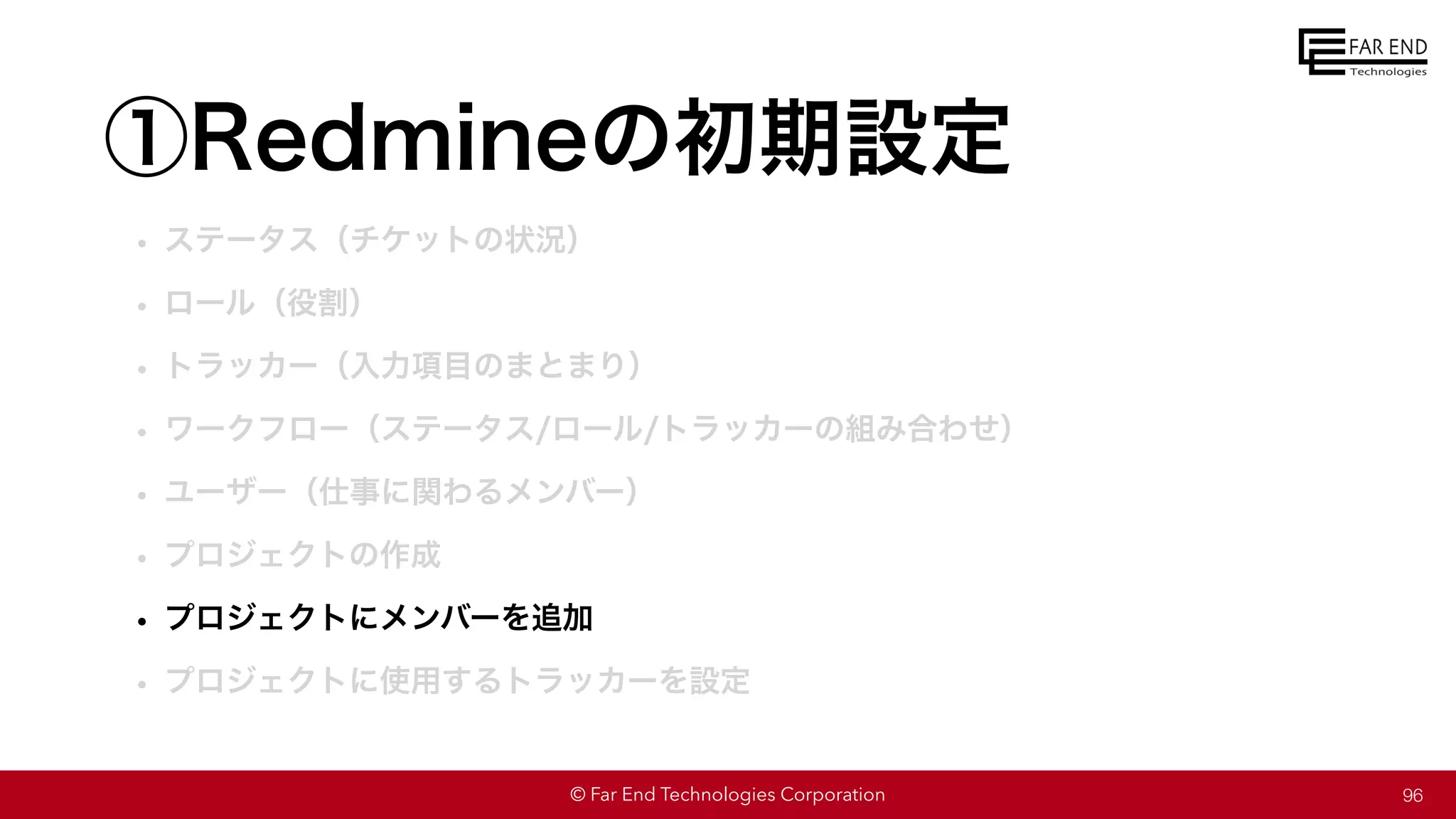 © Far End Technologies Corporation
①Redmineの初期設定
• ステータス（チケットの状況）
• ロール（役割）
• トラッカー（入力項目のまとまり）
• ワークフロー（ステータス/ロール/トラッカーの組み合わせ）
• ユーザー（仕事に関わるメンバー）
• プロジェクトの作成
• プロジェクトにメンバーを追加
• プロジェクトに使用するトラッカーを設定
96
 