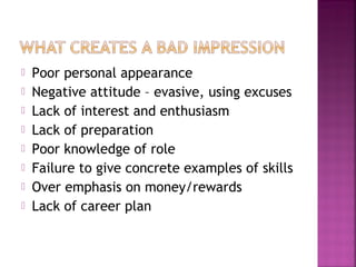    Poor personal appearance
   Negative attitude – evasive, using excuses
   Lack of interest and enthusiasm
   Lack of preparation
   Poor knowledge of role
   Failure to give concrete examples of skills
   Over emphasis on money/rewards
   Lack of career plan
 