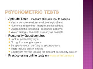    Aptitude Tests - measure skills relevant to position
     Verbal comprehension - evaluate logic of text
     Numerical reasoning - interpret statistical data
     Diagrammatic reasoning - recognise patterns
     Watch timing – complete as many as possible
   Personality Questionnaires
     Look at personality style
     No right or wrong answers
     Be spontaneous, don’t try to second-guess
     Tests include built-in checks
     Employers may be looking for different personality profiles
   Practice using online tests on www.ul.ie/careers
 