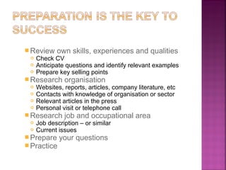  Review own skills, experiences and qualities
   Check CV
   Anticipate questions and identify relevant examples
   Prepare key selling points

 Research organisation
   Websites, reports, articles, company literature, etc
   Contacts with knowledge of organisation or sector
   Relevant articles in the press
   Personal visit or telephone call

 Research job and occupational area
   Job description – or similar
   Current issues

 Prepare your questions
 Practice
 
