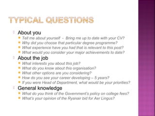    About you
     Tell me about yourself - Bring me up to date with your CV?
     Why did you choose that particular degree programme?
     What experience have you had that is relevant to this post?
     What would you consider your major achievements to date?
   About the job
       What interests you about this job?
       What do you know about this organisation?
       What other options are you considering?
       How do you see your career developing – 5 years?
       If you were Head of Department, what would be your priorities?
   General knowledge
     What do you think of the Government’s policy on college fees?
     What’s your opinion of the Ryanair bid for Aer Lingus?
 