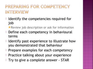    Identify the competencies required for
    job
     Review   job description or ask for information
   Define each competency in behavioural
    terms
   Identify past experience to illustrate how
    you demonstrated that behaviour
   Prepare examples for each competency
   Practice talking about your experience
   Try to give a complete answer - STAR
 