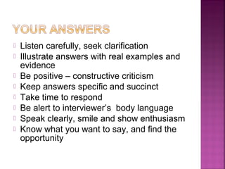    Listen carefully, seek clarification
   Illustrate answers with real examples and
    evidence
   Be positive – constructive criticism
   Keep answers specific and succinct
   Take time to respond
   Be alert to interviewer’s body language
   Speak clearly, smile and show enthusiasm
   Know what you want to say, and find the
    opportunity
 