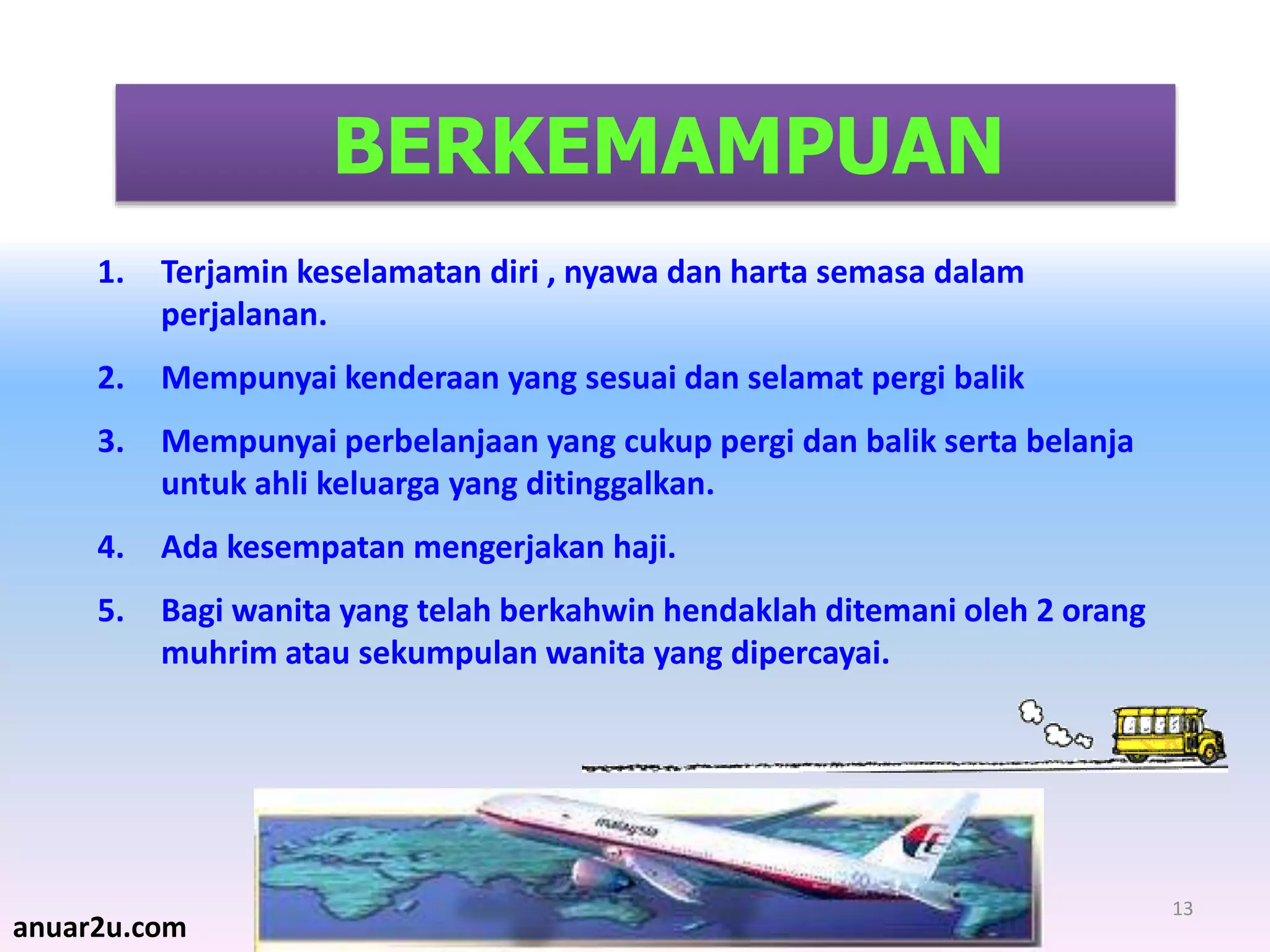 13
BERKEMAMPUAN
1. Terjamin keselamatan diri , nyawa dan harta semasa dalam
perjalanan.
2. Mempunyai kenderaan yang sesuai dan selamat pergi balik
3. Mempunyai perbelanjaan yang cukup pergi dan balik serta belanja
untuk ahli keluarga yang ditinggalkan.
4. Ada kesempatan mengerjakan haji.
5. Bagi wanita yang telah berkahwin hendaklah ditemani oleh 2 orang
muhrim atau sekumpulan wanita yang dipercayai.
anuar2u.com
 
