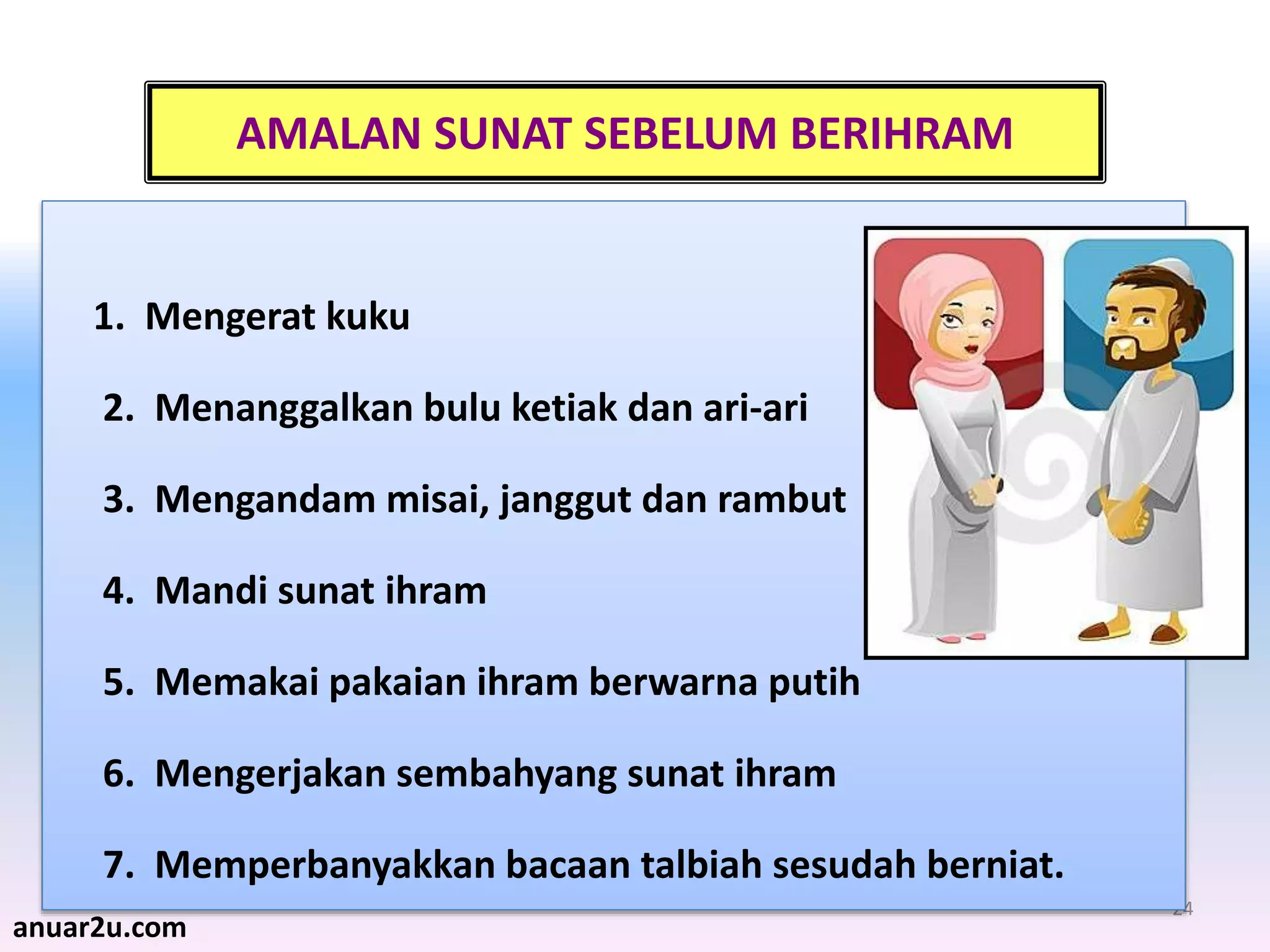 24
AMALAN SUNAT SEBELUM BERIHRAM
1. Mengerat kuku
2. Menanggalkan bulu ketiak dan ari-ari
3. Mengandam misai, janggut dan rambut
4. Mandi sunat ihram
5. Memakai pakaian ihram berwarna putih
6. Mengerjakan sembahyang sunat ihram
7. Memperbanyakkan bacaan talbiah sesudah berniat.
anuar2u.com
 