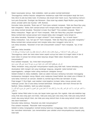 Dalam kesempatan lainnya, Nabi shallallahu ‘alaihi wa sallam kembali berkhotbah:
“Sesungguhnya setahun berputar sebagaimana keadaannya sejak Allah menciptakan langit dan bumi.
Satu tahun itu ada dua belas bulan. Di antaranya ada empat bulan haram (suci). Tiga bulannya berturut-
turut yaitu Dzulqo’dah, Dzulhijjah dan Muharram. (Satu bulan lagi adalah) Rajab Mudhor yang terletak
antara Jumadal (akhir) dan Sya’ban.” (HR. Bukhari).
Kemudian beliau bersabda, “Bulan apa ini?” Kami (para sahabat) menjawab, “Allah dan Rasul-Nya yang
lebih mengetahui.” Beliau diam sampai-sampai kami mengira beliau akan mengganti nama bulan ini.
Lalu beliau kembali bersabda, “Bukankah ini bulan Dzul Hijjah?” Para sahabat menjawab, “Betul.”
Beliau melanjutkan, “Negeri apa ini?” Kami menjawab, “Allah dan Rasul-Nya yang lebih mengetahui.”
Beliau kembali diam sampai-sampai kami mengira beliau akan mengganti nama tempat ini.
Lalu beliau bersabda, “Bukankah ini negeri al-haram?” Kami menjawab, “Iya, ini tanah haram.”
Beliau melanjutkan, “Lalu, hari apa ini?” Kami menjawab, “Allah dan Rasul-Nya yang lebih mengetahui.”
Beliau kembali diam sampai-sampai kami mengira beliau akan mengganti nama hari ini.
Lalu beliau bersabda, “Bukankah ini hari nahr (menyembelih kurban)?” Kami menjawab, “Iya, ini hari
nahr.”
Kemudian beliau bersabda,
َ ‫ع‬ُ‫ا‬َُ ‫ع‬‫م‬َََُ،َُ ‫ن‬َ ‫ع‬ُ‫ا‬َُ ‫ع‬‫م‬ََ‫إ‬ ‫ع‬‫أ‬َُّ َُّ‫إ‬ ‫ع‬ َََُ ‫ع‬‫ي‬‫م‬ ُ َُ ‫ع‬‫م‬ََ‫ع‬َُّ،ُ‫م‬ ‫ع‬‫م‬ََُ‫ي‬ ُ ‫ع‬‫م‬ُ‫ن‬ ُ‫أ‬ ‫ع‬‫ع‬‫م‬ََُ‫و‬ ُ‫أ‬ ‫ع‬‫إ‬ُ‫ن‬ ُ‫أ‬ ‫ع‬‫م‬ََُ.‫ذ‬ُ‫إ‬َ َ‫ي‬َُُِ‫ا‬َُ ‫ع‬‫م‬ََ ‫ع‬‫أ‬ُ‫ل‬ ‫عن‬ ُ ‫ع‬ََّ،َُ ‫ع‬‫ُا‬َ َُ‫ن‬ ‫ع‬‫ع‬‫م‬ََََُ ُ‫ي‬ ‫ع‬‫أ‬ُِ‫ع‬،ُ‫ا‬ ‫م‬ ‫ع‬‫أ‬َُّ ُ‫و‬‫م‬
“Sesungguhnya darah dan harta kalian haram seperti sucinya hari kalian ini di negeri kalian ini dan di
bulan kalian ini sampai hari dimana kalian berjumpa dengan Rabb kalian. Bukankah aku telah
menyampaikan?”
Para sahabat menjawab, “Iya, Anda telah menyampaikan.”
َ‫ي‬‫ع‬،َُ َ‫ل‬ ‫ع‬‫ي‬َُّ ‫ل‬ ‫ذ‬َ‫د‬ََ ‫ك‬َ‫ع‬،َُ ‫أ‬َ،‫ن‬ ‫ع‬ ُ‫ا‬ ‫ت‬َُ ‫ع‬ٍَ‫ذإ‬ُ‫ي‬ ‫ع‬‫ي‬‫إ‬ ُ‫م‬ ‫ع‬‫أ‬ُ‫ن‬ ٍََ،ََُ‫إ‬ َ‫ل‬َ َُ ‫ع‬ُ‫ل‬‫ُذأ‬َّ‫ع‬‫و‬ َََ‫ذ‬َ‫ل‬‫و‬ ٍَ،َََّ‫ع‬،َُ َْ‫ع‬،َُ ُ‫ل‬‫ذ‬َُ ‫ع‬‫م‬ََ
“Maka, hendaklah orang yang hadir menyampaikan kepada yang tidak hadir, karena terkadang yang
disampaikan lebih mengerti dari yang mendengar langsung. Janganlah kalian kembali kufur
sepeninggalanku, sebagian kalian saling membunuh sebagaian lainnya.”
Setelah khotbah ini, beliau shallallahu ‘alaihi wa sallam mencukur rambutnya kemudian menunggangi
kendaraannya berangkat menuju Mekah untuk melakukan thawaf ifadhah dan shalat zuhur di Mekah. Di
sana beliau meminum air zamzam. Setelah itu, kembali lagi ke Mina dan bermalam di sana.
Pada tanggal 11 Dzul Hijjah, saat matahari mulai tergelincir ke barat, beliau menuju jamarat untuk
melempar jumrah. Dan di sana beliau kembali berkhotbah. Diriwayatkan oleh Imam Ahmad dari Abi
Nadhrah, Beliau shallallahu ‘alaihi wa sallam bersabda,
َ‫ي‬‫م‬ ‫لع‬َ‫ذ‬َ‫ا‬‫و‬ ‫ذ‬ُ‫أ‬‫س‬َُّ‫ن‬ ‫ذ‬َُّ ََ‫ن‬َُ ُ‫م‬ ُ،ُ‫م‬ ََ‫ن‬‫إ‬ُ‫ن‬ُ،‫و‬ َُُ‫أ‬ ‫ع‬ََ‫ن‬‫إ‬ُ‫ن‬‫ع‬‫م‬ُ‫ن‬ ُ،ُ‫م‬ ََ‫ن‬َُ ُ،‫و‬ ُ‫ا‬‫ع‬‫ي‬َُ َُ َُُ‫ن‬ ‫يع‬ََ ُ‫أ‬ ‫ع‬‫م‬ََ‫ذ‬َُُ‫ن‬ َ‫ي‬‫م‬ ُ‫أ‬ ‫يع‬ََ ُ‫أ‬ ‫ع‬‫م‬ََََُ ُ ُ‫إ‬‫ع‬َُ‫ن‬ ُ،ُ‫م‬ َُُ‫أ‬‫ع‬‫ي‬ُ‫ن‬ َُُ‫أ‬ ‫ع‬َُُ‫أ‬‫ع‬‫ي‬ُ‫ن‬ ُ ،ُ‫م‬ ُ ُ‫إ‬‫ع‬ََُُُْ‫أ‬ ‫ع‬
‫إ‬ُ‫أ‬‫ع‬َِ‫ا‬‫ذو‬َ ََ‫م‬
“Ingatlah bahwa Rabb kalian itu satu, dan bapak kalian juga satu. Dan ingatlah, tidak ada kelebihan bagi
orang Arab atas orang ajam (non-Arab), tidak pula orang ajam atas orang Arab, tidak pula orang berkulit
merah atas orang berkulit hitam, dan tidak pula orang berkulit hitam di atas orang berkulit merah; kecuali
atas dasar ketakwaan.”
Kemudian beliau bertanya, “Bukankah aku telah menyampaikan?”
Para sahabat menjawab, “Rasulullah telah menyampaikan.”
Setelah itu beliau mengingatkan kembali tentang haramnya mengganggu harta, menumpahkan darah,
dan menciderai kehormatan. Lalu memerintahkan para sahabat untuk menyampaikannya kepada yang
tidak hadir.
 