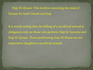 3 .Hajj Al-Qiraan: This involves assuming the state of

  Ihraam for both Umrah and hajj.



• It is worth noting that the killing of a sacrificial animal is

  obligatory only on those who perform Hajj At Tamattu and
  Hajj Al Qiraan. Those performing Hajj-Al-Ifraad are not
  required to slaughter a sacrificial animal.
 