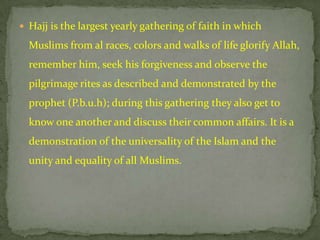  Hajj is the largest yearly gathering of faith in which

  Muslims from al races, colors and walks of life glorify Allah,
  remember him, seek his forgiveness and observe the
  pilgrimage rites as described and demonstrated by the
  prophet (P.b.u.h); during this gathering they also get to
  know one another and discuss their common affairs. It is a
  demonstration of the universality of the Islam and the
  unity and equality of all Muslims.
 