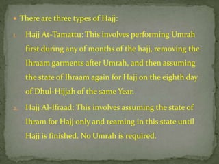  There are three types of Hajj:

1.   Hajj At-Tamattu: This involves performing Umrah
     first during any of months of the hajj, removing the
     Ihraam garments after Umrah, and then assuming
     the state of Ihraam again for Hajj on the eighth day
     of Dhul-Hijjah of the same Year.

2.   Hajj Al-Ifraad: This involves assuming the state of
     Ihram for Hajj only and reaming in this state until
     Hajj is finished. No Umrah is required.
 