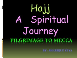 PILGRIMAGE TO MECCA
BY : SHARIQUE ZEYA
Hajj
A Spiritual
Journey
 