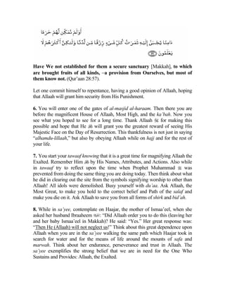 Have We not established for them a secure sanctuary [Makkah], to which
are brought fruits of all kinds, −a provision from Ourselves, but most of
them know not. (Qur’aan 28:57).

Let one commit himself to repentance, having a good opinion of Allaah, hoping
that Allaah will grant him security from His Punishment.

6. You will enter one of the gates of al-masjid al-haraam. Then there you are
before the magnificent House of Allaah, Most High, and the ka’bah. Now you
see what you hoped to see for a long time. Thank Allaah  for making this
possible and hope that He  will grant you the greatest reward of seeing His
Majestic Face on the Day of Resurrection. This thankfulness is not just in saying
“alhamdu-lillaah,” but also by obeying Allaah while on hajj and for the rest of
your life.

7. You start your tawaaf knowing that it is a great time for magnifying Allaah the
Exalted. Remember Him  by His Names, Attributes, and Actions. Also while
in tawaaf try to reflect upon the time when Prophet Muhammad  was
prevented from doing the same thing you are doing today. Then think about what
he did in clearing out the site from the symbols signifying worship to other than
Allaah! All idols were demolished. Busy yourself with du’aa. Ask Allaah, the
Most Great, to make you hold to the correct belief and Path of the salaf and
make you die on it. Ask Allaah to save you from all forms of shirk and bid’ah.

8. While in sa’yee, contemplate on Haajar, the mother of Ismaa’eel, when she
asked her husband Ibraaheem : “Did Allaah order you to do this (leaving her
and her baby Ismaa’eel in Makkah)? He said: “Yes.” Her great response was:
“Then He (Allaah) will not neglect us!” Think about this great dependence upon
Allaah when you are in the sa’yee walking the same path which Haajar took in
search for water and for the means of life around the mounts of safa and
marwah. Think about her endurance, perseverance and trust in Allaah. The
sa’yee exemplifies the strong belief that we are in need for the One Who
Sustains and Provides: Allaah, the Exalted.
 