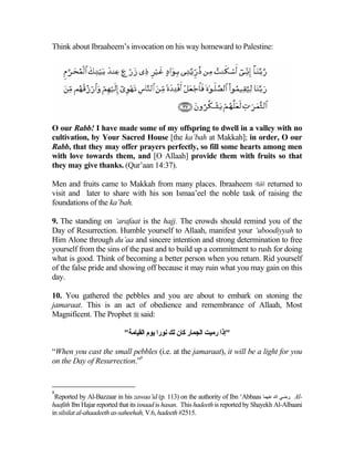 Think about Ibraaheem’s invocation on his way homeward to Palestine:




O our Rabb! I have made some of my offspring to dwell in a valley with no
cultivation, by Your Sacred House [the ka’bah at Makkah]; in order, O our
Rabb, that they may offer prayers perfectly, so fill some hearts among men
with love towards them, and [O Allaah] provide them with fruits so that
they may give thanks. (Qur’aan 14:37).

Men and fruits came to Makkah from many places. Ibraaheem  returned to
visit and later to share with his son Ismaa’eel the noble task of raising the
foundations of the ka’bah.

9. The standing on ‘arafaat is the hajj. The crowds should remind you of the
Day of Resurrection. Humble yourself to Allaah, manifest your ‘uboodiyyah to
Him Alone through du’aa and sincere intention and strong determination to free
yourself from the sins of the past and to build up a commitment to rush for doing
what is good. Think of becoming a better person when you return. Rid yourself
of the false pride and showing off because it may ruin what you may gain on this
day.

10. You gathered the pebbles and you are about to embark on stoning the
jamaraat. This is an act of obedience and remembrance of Allaah, Most
Magnificent. The Prophet  said:

                            "‫"إذا رﻣﻴﺖ اﻟﺠﻤﺎر آﺎن ﻟﻚ ﻧﻮرا ﻳﻮم اﻟﻘﻴﺎﻣﺔ‬

“When you cast the small pebbles (i.e. at the jamaraat), it will be a light for you
                            8
on the Day of Resurrection.”


8
 Reported by Al-Bazzaar in his zawaa’id (p. 113) on the authority of Ibn ‘Abbaas ‫ .رﺽﻲ اﷲ ﻋﻨﻬﻤﺎ‬Al-
haafith Ibn Hajar reported that its isnaad is hasan. This hadeeth is reported by Shayekh Al-Albaani
in silsilat al-ahaadeeth as-saheehah, V.6, hadeeth #2515.
 