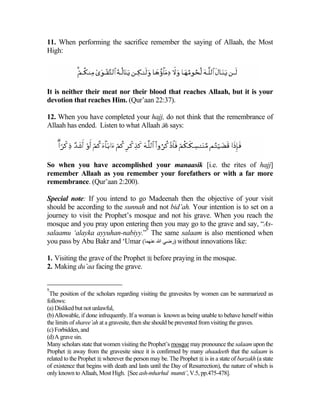 11. When performing the sacrifice remember the saying of Allaah, the Most
High:




It is neither their meat nor their blood that reaches Allaah, but it is your
devotion that reaches Him. (Qur’aan 22:37).

12. When you have completed your hajj, do not think that the remembrance of
Allaah has ended. Listen to what Allaah  says:




So when you have accomplished your manaasik [i.e. the rites of hajj]
remember Allaah as you remember your forefathers or with a far more
remembrance. (Qur’aan 2:200).

Special note: If you intend to go Madeenah then the objective of your visit
should be according to the sunnah and not bid’ah. Your intention is to set on a
journey to visit the Prophet’s mosque and not his grave. When you reach the
mosque and you pray upon entering then you may go to the grave and say, “As-
                                  9
salaamu ‘alayka ayyuhan-nabiyy.” The same salaam is also mentioned when
you pass by Abu Bakr and ‘Umar (‫ )رﺽﻲ اﷲ ﻋﻨﻬﻤﺎ‬without innovations like:

1. Visiting the grave of the Prophet  before praying in the mosque.
2. Making du’aa facing the grave.


9
 The position of the scholars regarding visiting the gravesites by women can be summarized as
follows:
(a) Disliked but not unlawful,
(b) Allowable, if done infrequently. If a woman is known as being unable to behave herself within
the limits of sharee’ah at a gravesite, then she should be prevented from visiting the graves.
(c) Forbidden, and
(d) A grave sin.
Many scholars state that women visiting the Prophet’s mosque may pronounce the salaam upon the
Prophet  away from the gravesite since it is confirmed by many ahaadeeth that the salaam is
related to the Prophet  wherever the person may be. The Prophet  is in a state of barzakh (a state
of existence that begins with death and lasts until the Day of Resurrection), the nature of which is
only known to Allaah, Most High. [See ash-mharhul mumti’, V.5, pp.475-478].
 