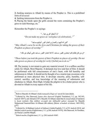 3. Seeking nearness to Allaah by means of the Prophet . This is a prohibited
form of tawassul.
4. Seeking intercession from the Prophet .
5. Placing the hands upon the grills around the room containing the Prophet’s
                             10
grave to seek blessings, etc.

Remember the Prophet’s  sayings:

                              "...‫"وﻻ ﺕﺠﻌﻠﻮا ﻗﺒﺮي ﻋﻴﺪا‬
                                                                     11
             “Do not make my grave an ‘eed (place of celebration)...”

                   "‫"ﻟﻌﻦ اﷲ اﻟﻴﻬﻮد واﻟﻨﺼﺎرى اﺕﺨﺬوا ﻗﺒﻮر أﻧﺒﻴﺎﺉﻬﻢ ﻡﺴﺎﺟﺪ‬
“May Allaah’s curse be on the Jews and Christians for taking the graves of their
                                   12
Prophets as places of worship.”

       ."‫“إن ﻡﻦ آﺎن ﻗﺒﻠﻜﻢ آﺎﻧﻮا یﺘﺨﺬون اﻟﻘﺒﻮر ﻡﺴﺎﺟﺪ، أﻻ ﻓﻼ ﺕﺘﺨﺬوا اﻟﻘﺒﻮر ﻡﺴﺎﺟﺪ، ﻓﺈﻧﻲ أﻧﻬﺎآﻢ ﻋﻦ ذﻟﻚ‬

“Those before you took the graves of their Prophets as places of worship. Do not
                                                                   13
take graves as places of worship for verily I forbid you to do so.”

13. The journey is not meant to gain any material reward. It is a selfless sacrifice
solely for Allaah, Most Majestic. It demands true love and fear of Him. It should
be performed with full consciousness of one’s heart, with full humility and
submission to Allaah. It should not be thought of as a tourist-type excursion or be
performed as mere physical rites. It develops sincerity, piety, humility, self-
control, sacrifice, and true knowledge of the meaning of submission and
obedience to Allaah, Most High. It helps the pilgrim to be a better person who is
devoted to Allaah in every aspect of his life.


10
   Refer to Shayekh Al-Albaani’s book manaasik al-hajj wal ‘umrah for more details.
11
   Collected by Abu Daawood, [sunan abee daawood (English Translation), V.2, pp. 542-543,
hadeeth #2037], and Ahmad (2:367). Shayekh Al-Albaani stated that its isnaad (chain of narrators)
is hasan (correct). [See tahtheer as-saajid min ittikhaathil quboor masaajid by Shayekh
Muhammad Naasirud-Deen Al-Albaani (4th edition), [Beirut: al-maktab al-islaami, 1403/1983],
p.97]
12
   Collected by Al-Bukhaari [saheeh al-bukhaari (Arabic/English), V.2, p.232, hadeeth #414], and
Muslim [saheeh muslim (English trans.), V.1, p.268, hadeeth #1074], Abu Daawood, At-Tirmithee,
An-Nassaa’i, and Ibn Maajah.
13
   Saheeh muslim, (English trans.), V.1, p. 269, hadeeth #1083.
 