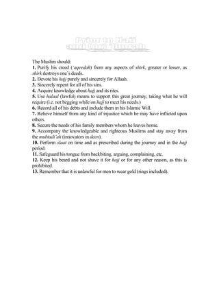 The Muslim should:
1. Purify his creed (‘aqeedah) from any aspects of shirk, greater or lesser, as
shirk destroys one’s deeds.
2. Devote his hajj purely and sincerely for Allaah.
3. Sincerely repent for all of his sins.
4. Acquire knowledge about hajj and its rites.
5. Use halaal (lawful) means to support this great journey, taking what he will
require (i.e. not begging while on hajj to meet his needs.)
6. Record all of his debts and include them in his Islamic Will.
7. Relieve himself from any kind of injustice which he may have inflicted upon
others.
8. Secure the needs of his family members whom he leaves home.
9. Accompany the knowledgeable and righteous Muslims and stay away from
the mubtadi’ah (innovators in deen).
10. Perform slaat on time and as prescribed during the journey and in the hajj
period.
11. Safeguard his tongue from backbiting, arguing, complaining, etc.
12. Keep his beard and not shave it for hajj or for any other reason, as this is
prohibited.
13. Remember that it is unlawful for men to wear gold (rings included).
 