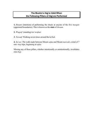 The Muslim’s Hajj is Valid When
               the Following Pillars of Hajj are Performed



1. Ihraam (intention) of performing the rituals at anyone of the five meeqats
(appointed boundaries). This is known as the state of ihraam.

2. Wuqoof (standing) on 'arafaat.

3. Tawaaf: Walking seven times around the ka'bah.

4. Sa’yee: The walk made between Mount safaa and Mount marwah, a total of 7
one- way trips, beginning at safaa.

Missing any of these pillars, whether intentionally or unintentionally, invalidates
ones hajj.
 
